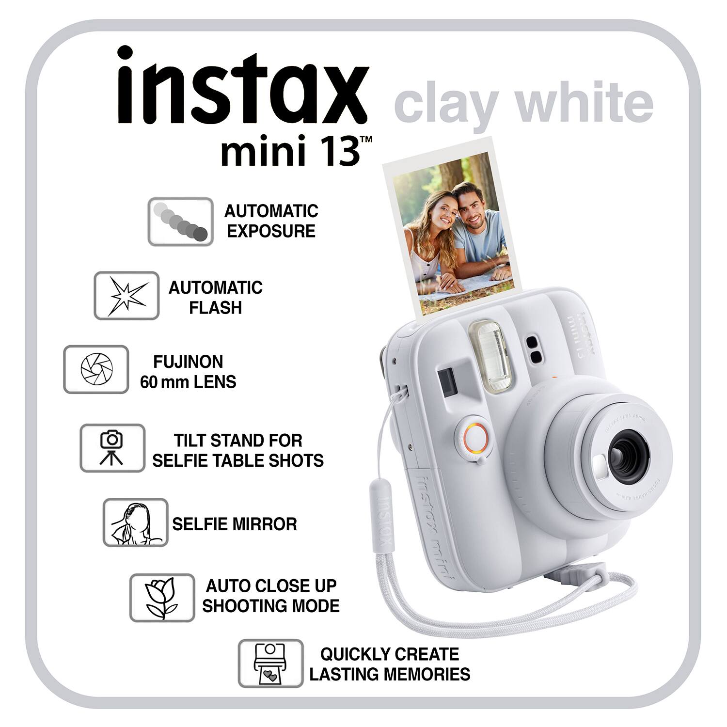 instax mini 13" clay white

- AUTOMATIC EXPOSURE
- AUTOMATIC FLASH
- FUJINON 60 mm LENS
- TILT STAND FOR SELFIE TABLE SHOTS
- SELFIE MIRROR
- AUTO CLOSE UP SHOOTING MODE
- QUICKLY CREATE LASTING MEMORIES