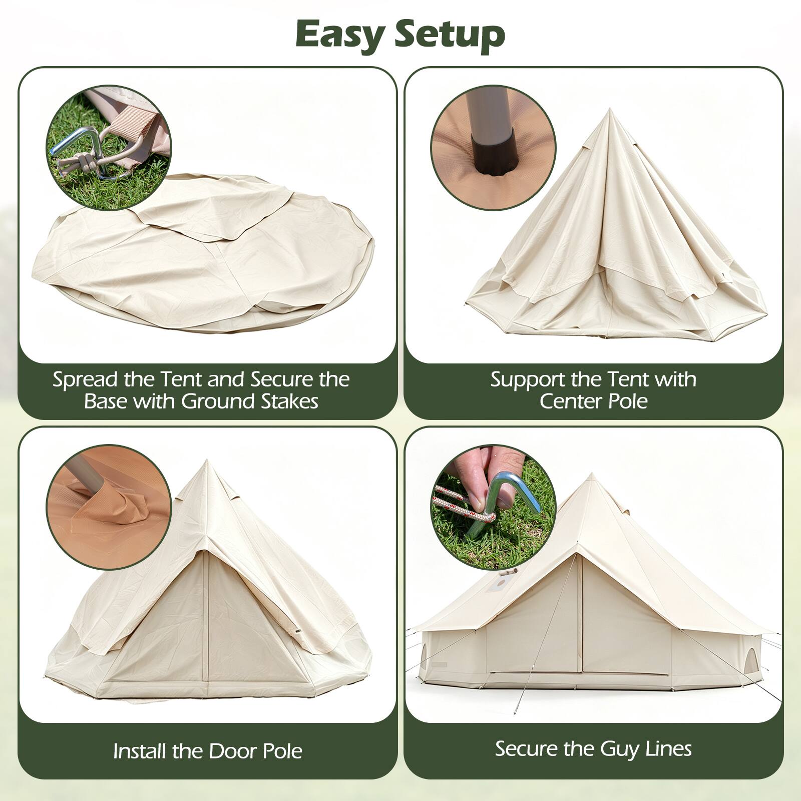 Easy Setup

1. Spread the Tent and Secure the Base with Ground Stakes
2. Support the Tent with Center Pole
3. Install the Door Pole
4. Secure the Guy Lines
