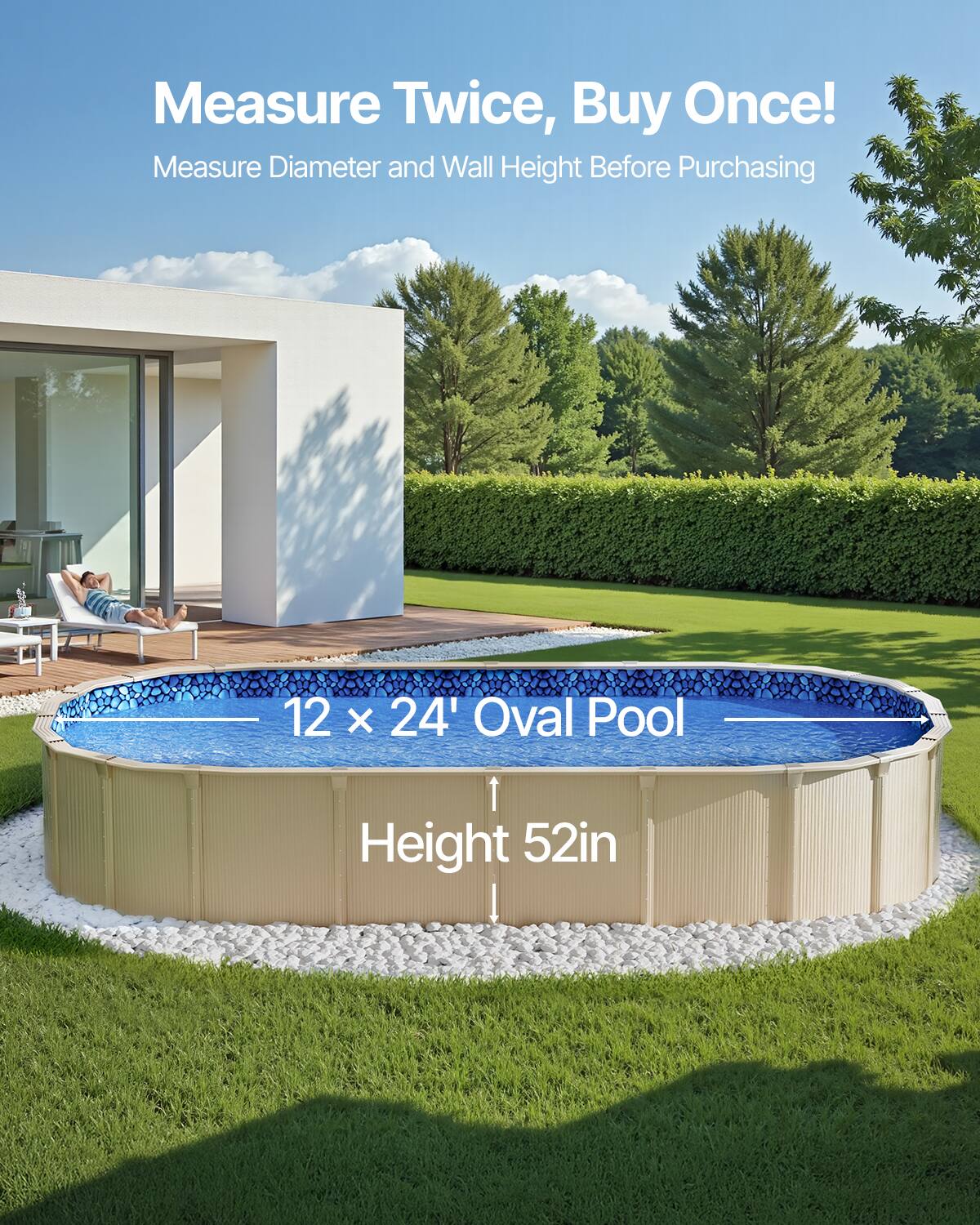Measure Twice, Buy Once!  
Measure Diameter and Wall Height Before Purchasing  

12 x 24' Oval Pool  
Height 52in