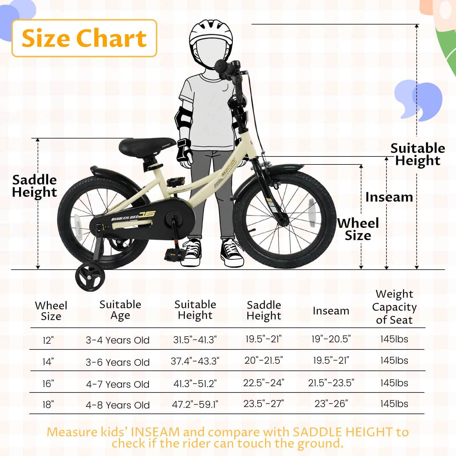 **Size Chart**

| Wheel Size | Suitable Age | Suitable Height | Saddle Height | Inseam | Weight Capacity of Seat |
|------------|--------------|-----------------|---------------|--------|------------------------|
| 12"        | 3-4 Years Old | 31.5"-41.3"      | 19.5"-21"      | 19"-20.5" | 145lbs                 |
| 14"        | 3-6 Years Old | 37.4"-43.3"      | 20"-21.5"      | 19.5"-21" | 145lbs                 |
| 16"        | 4-7 Years Old | 41.3"-51.2"      | 22.5"-24"      | 21.5"-23.5" | 145lbs                 |
| 18"        | 4-8 Years Old | 47.2"-59.1"      | 23.5"-27"      | 23"-26"  |