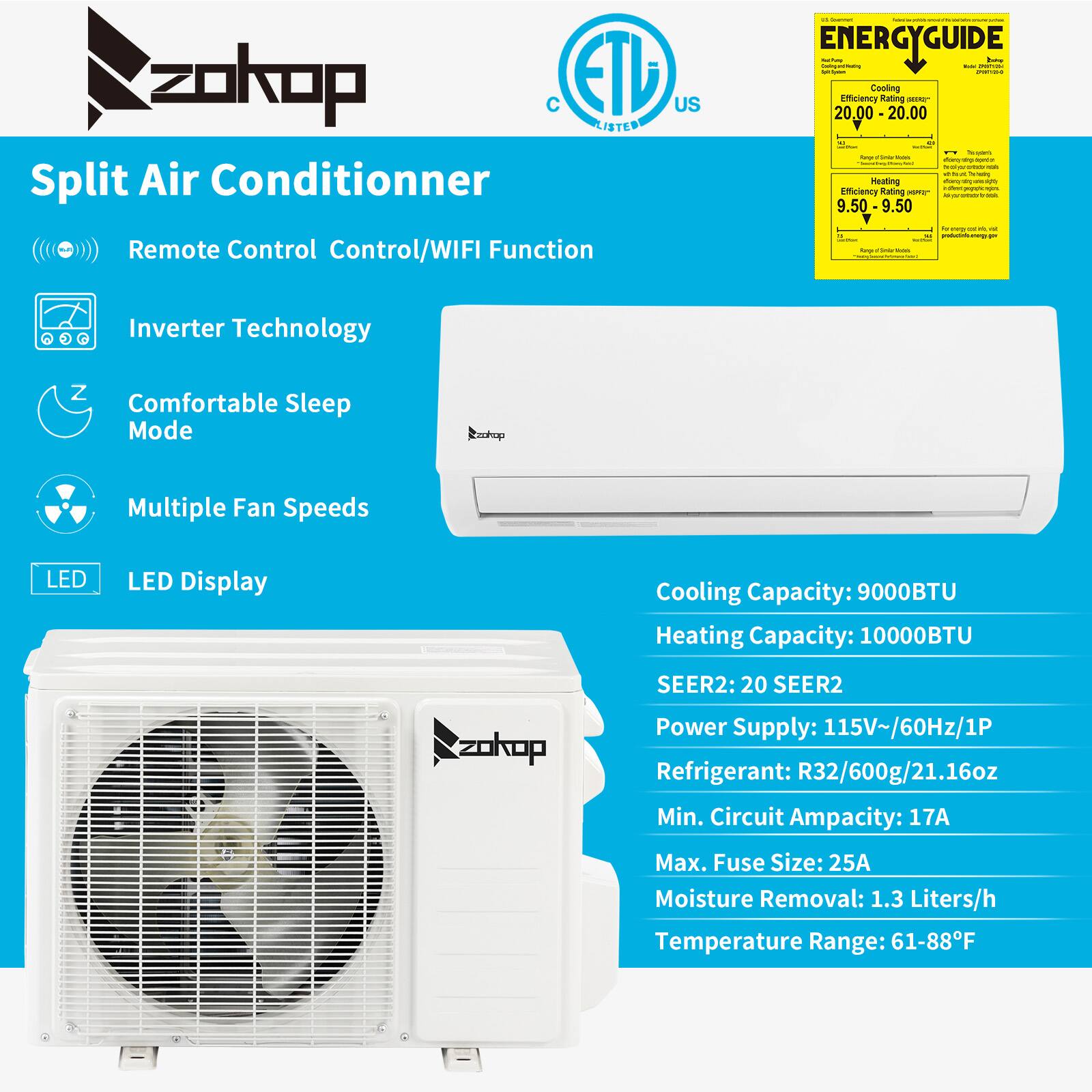 zokop ETL US LISTED Split Air Conditioner Remote Control Control/WIFI Function

- ENERGYGUIDE
  - Cooling Efficiency Rating: 20.00 - 20.00
  - Heating Efficiency Rating: 9.50 - 9.50

- Inverter Technology
- Comfortable Sleep Mode
- Multiple Fan Speeds
- LED Display

Cooling Capacity: 9000BTU
Heating Capacity: 10000BTU
SEER2: 20 SEER2

Power Supply: 115V~/60Hz/1P
Refrigerant: R32/600g/21.16oz
Min. Circuit Ampacity: 17A
Max. Fuse Size: 25A
Moisture Removal: 1.3 Liters/h
Temperature Range: 61-88°F