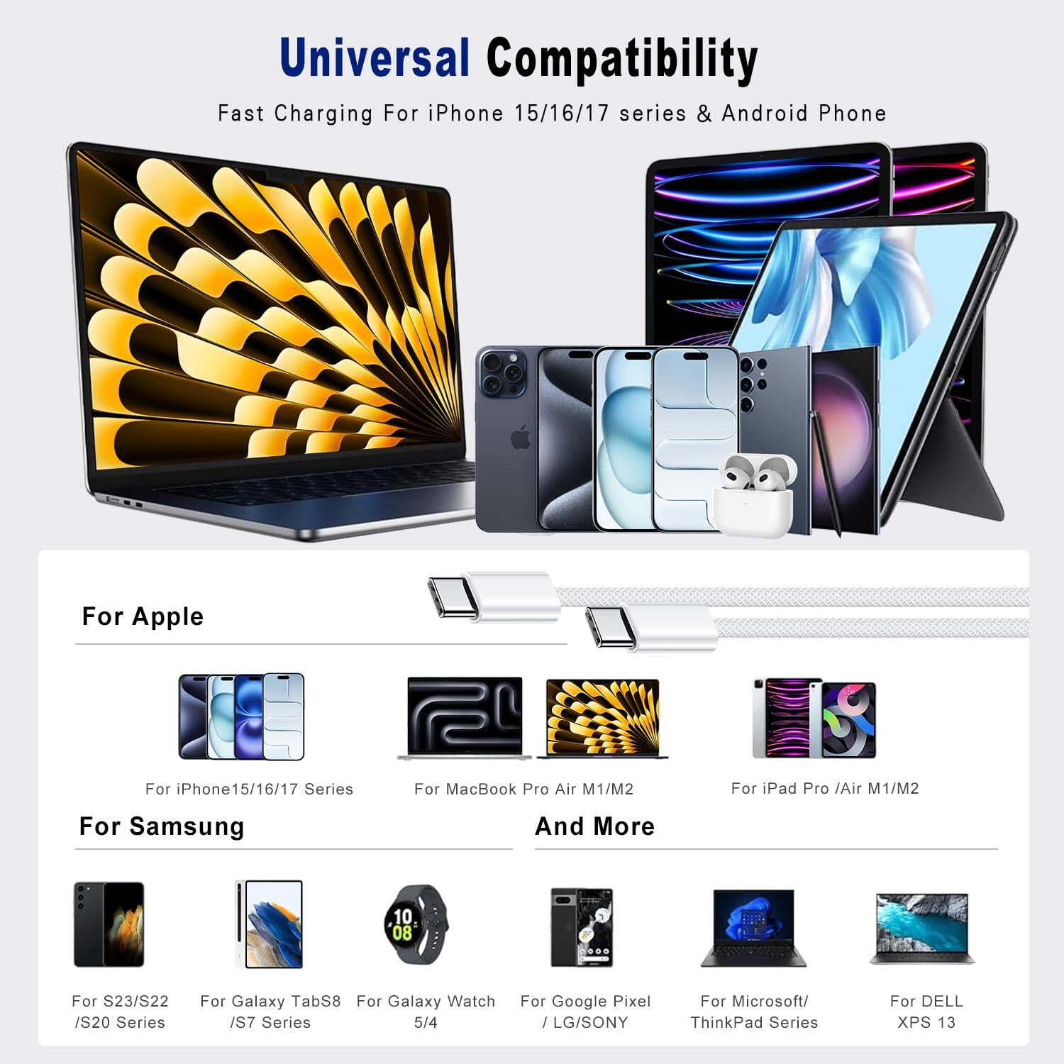 Universal Compatibility  
Fast Charging For iPhone 15/16/17 series & Android Phone  

For Apple  
- For iPhone 15/16/17 Series  
- For MacBook Pro Air M1/M2  
- For iPad Pro /Air M1/M2  

For Samsung  
- For S23/S22 /S20 Series  
- For Galaxy TabS8  
- For Galaxy Watch /S7 Series 5/4  

And More  
- For Google Pixel / LG/SONY  
- For Microsoft/ ThinkPad Series  
- For DELL XPS 13