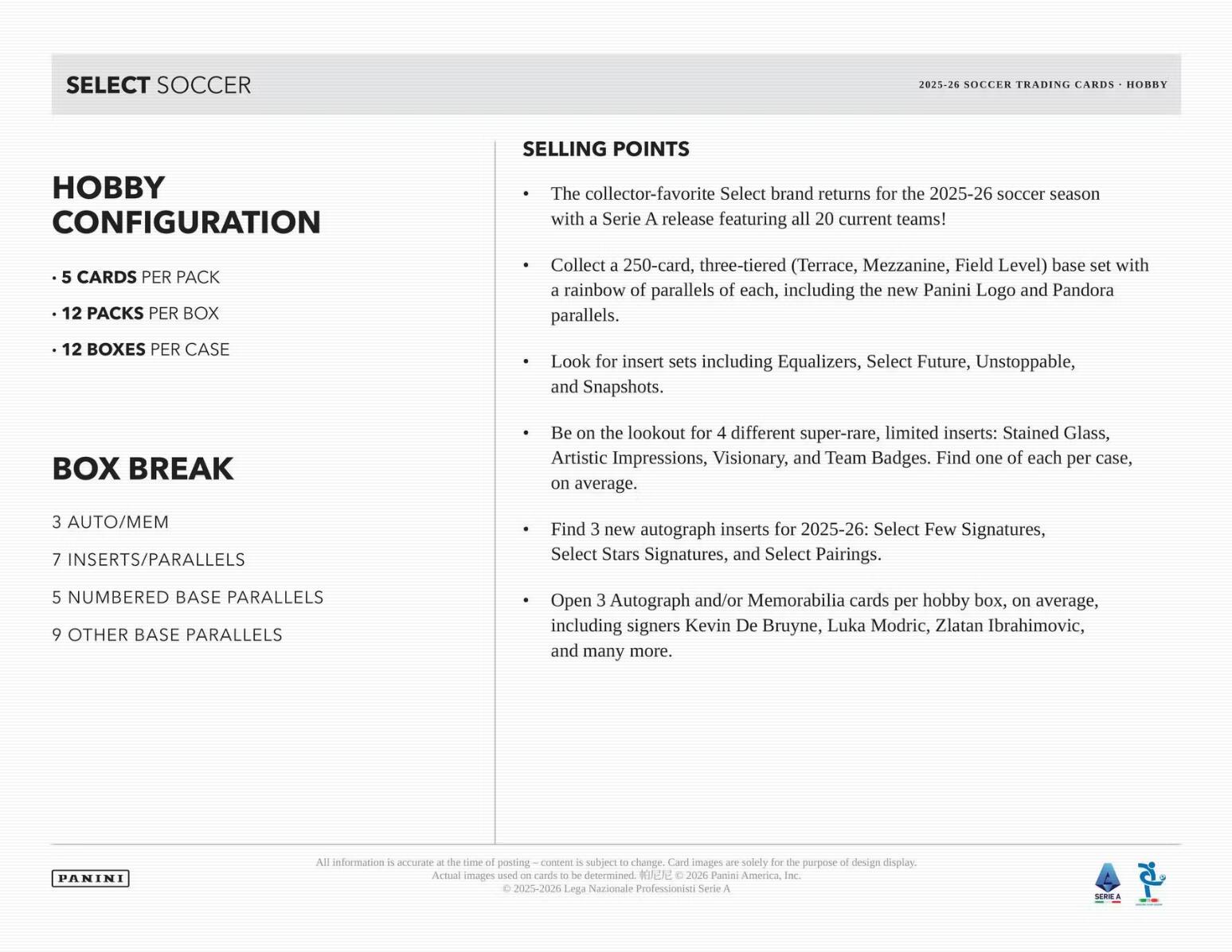 SELECT SOCCER  
2025-26 SOCCER TRADING CARDS - HOBBY  

Hobby Configuration  
- 5 CARDS PER PACK  
- 12 PACKS PER BOX  
- 12 BOXES PER CASE  

Box Break  
- 3 AUTO/MEM  
- 7 INSERTS/PARALLELS  
- 5 NUMBERED BASE PARALLELS  
- 9 OTHER BASE PARALLELS  

Selling Points  
- The collector-favorite Select brand returns for the 2025-26 soccer season with a Serie A release featuring all 20 current teams!  
- Collect a 250-card, three-tiered (Terrace, Mezzanine, Field Level) base set with a rainbow of parallels of each, including the new Panini Logo and Pandora parallels.  
- Look for insert sets including Equalizers, Select Future, Unstoppable, and Snapshots.  
- Be on the lookout for 4 different super-rare, limited inserts: Stained Glass, Artistic Impressions, Visionary, and Team Badges. Find one of each per case, on average.  
- Find 3 new autograph inserts for 2025-2