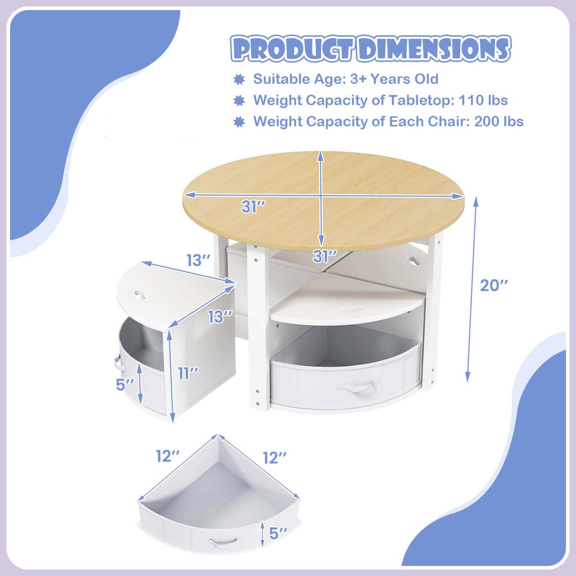 PRODUCT DIMENSIONS  
Suitable Age: 3+ Years Old  
Weight Capacity of Tabletop: 110 lbs  
Weight Capacity of Each Chair: 200 lbs  

- Tabletop: 31" diameter  
- Height: 20"  
- Chair Seat: 13" diameter  
- Chair Height: 11"  
- Storage Bin: 12" x 12" x 5"