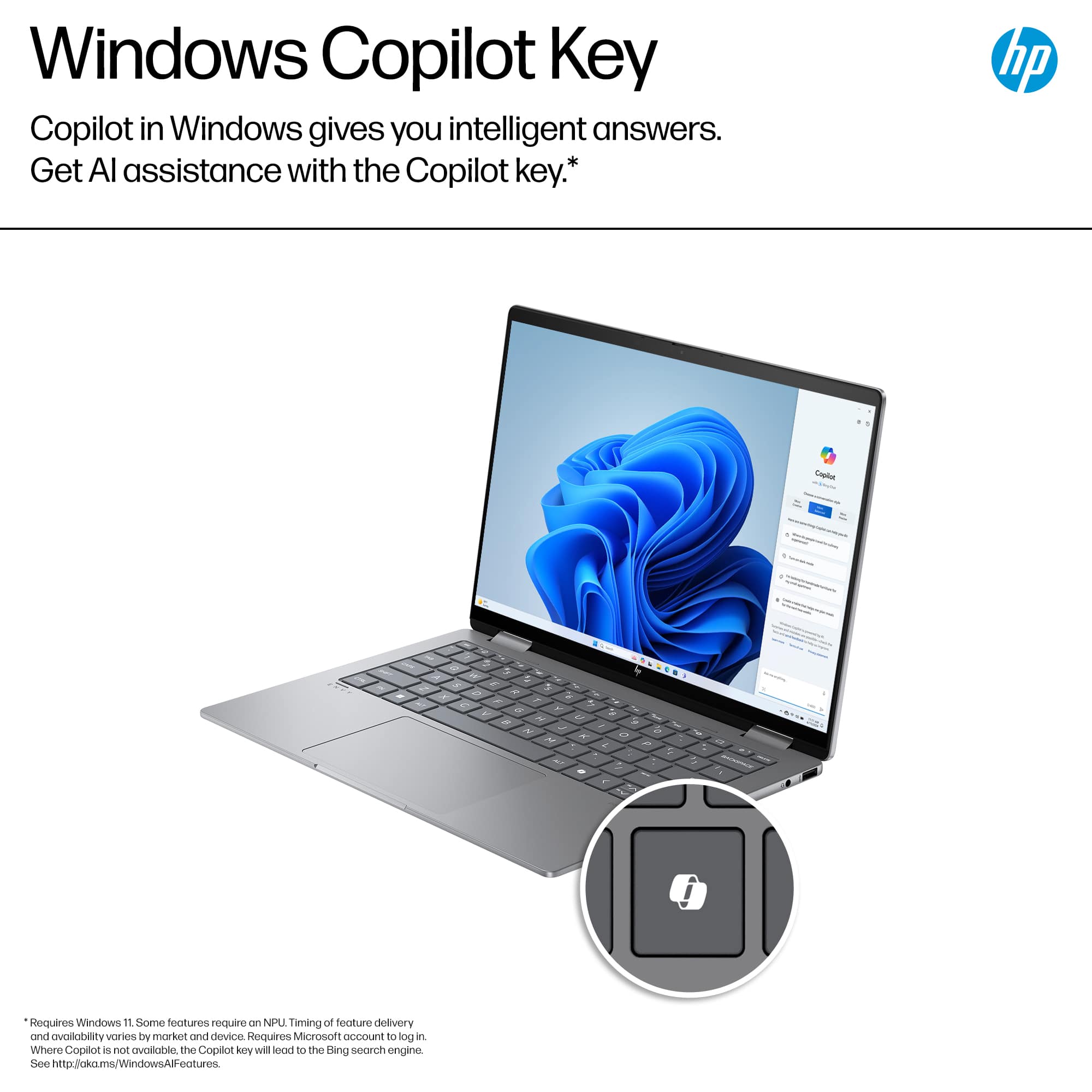 Windows Copilot Key: Copilot in Windows gives you intelligent answers. Get AI assistance with the Copilot key.* hp . Crptu - - 1 . 3 - - - - - - - - - - - - - - - - - - = - ! Requires Windows 11. Some features require NPU. Timing of feature delivery and availability varies by market and device. Requires Microsoft account to log in. Where Copilot is not available, the Copilot key will redirect to the Bing search engine. See <http://okoms/WindowsAlFeatures>.