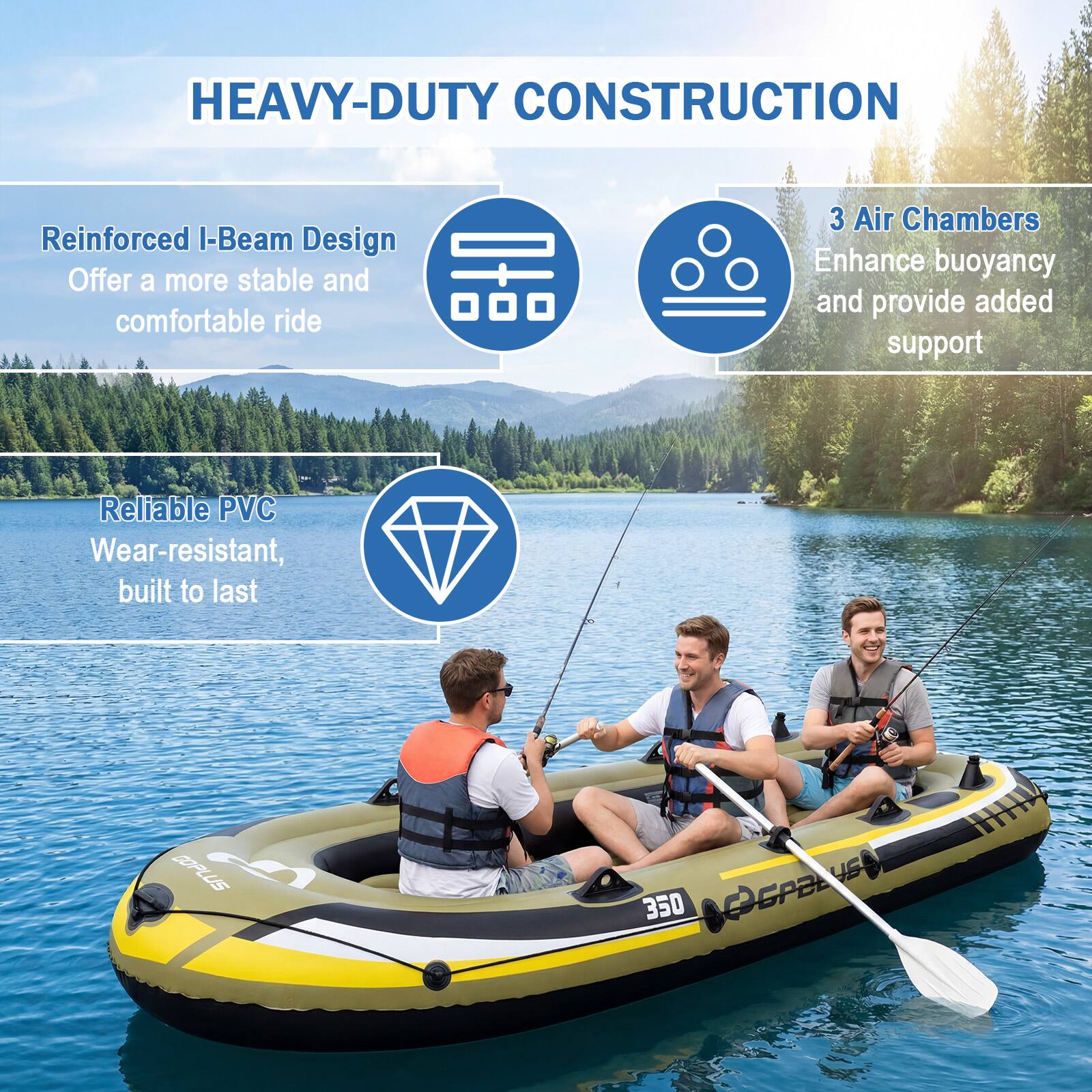 HEAVY-DUTY CONSTRUCTION

- Reinforced I-Beam Design
  - Offer a more stable and comfortable ride

- 3 Air Chambers
  - Enhance buoyancy and provide added support

- Reliable PVC
  - Wear-resistant, built to last

DOPLUS L 350 PGPBLUS