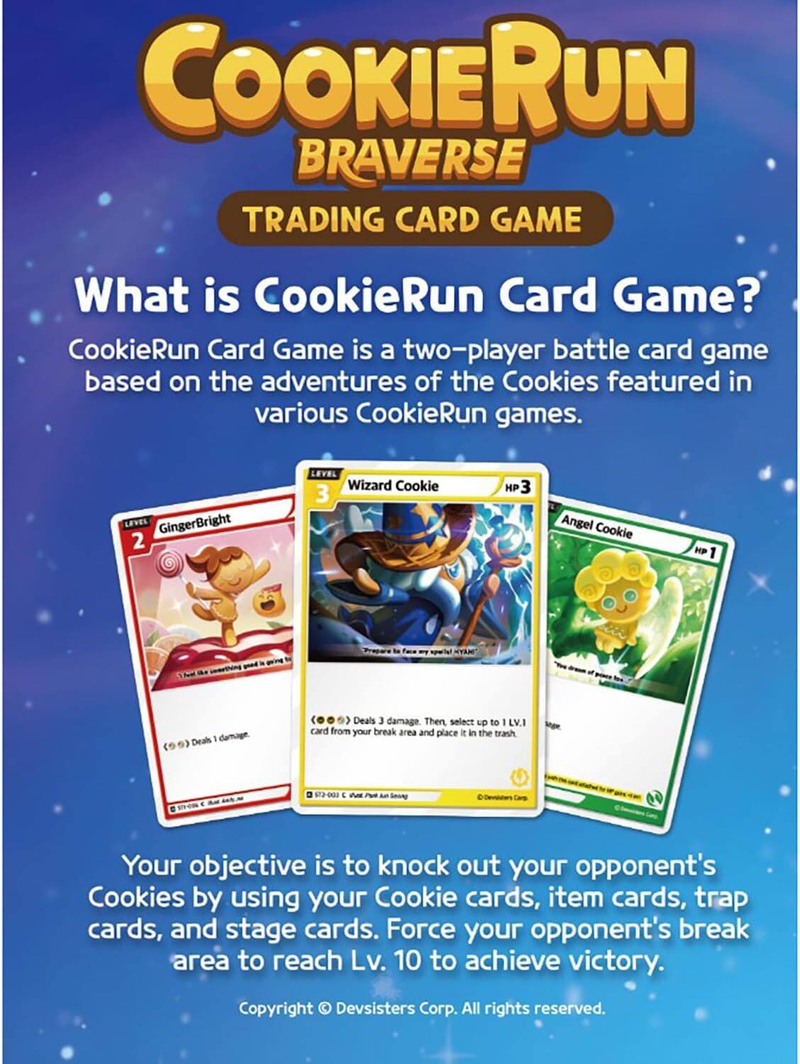 COOKIE RUN BRAVERSE TRADING CARD GAME

What is CookieRun Card Game? CookieRun Card Game is a two-player battle card game based on the adventures of the Cookies featured in various CookieRun games.

GingerBright 2
LEVEL Wizard Cookie 3
HP
Angel Cookie
HP 1
Deals damage.
Deals 3 damage. Then, select up to 1 LV.1 card from your break area and place it in the trash

Your objective is to knock out your opponent's Cookies by using your Cookie cards, item cards, trap cards, and stage cards. Force your opponent's break area to reach Lv. 10 to achieve victory.

Copyright © Devsisters Corp. All rights reserved.