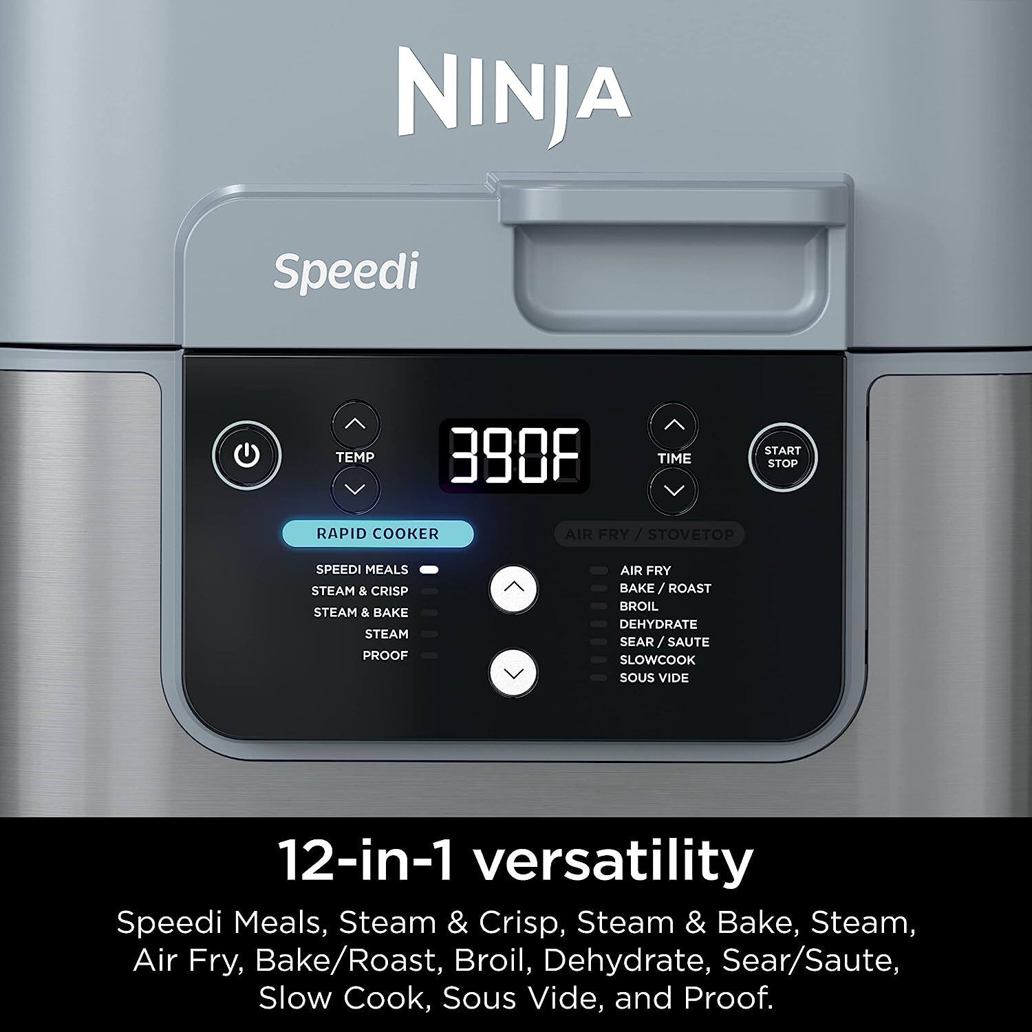 NINJA Speedi

TEMP 390°F TIME 08

RAPID COOKER

SPEEDI MEALS
STEAM & CRISP
STEAM & BAKE
STEAM
PROOF

AIR FRY / STOVETOP

AIR FRY
BAKE / ROAST
BROIL
DEHYDRATE
SEAR / SAUTE
SLOWCOOK
SOU VIDE

12-in-1 versatility

Speedi Meals, Steam & Crisp, Steam & Bake, Steam, Air Fry, Bake/Roast, Broil, Dehydrate, Sear/Saute, Slow Cook, Sous Vide, and Proof.