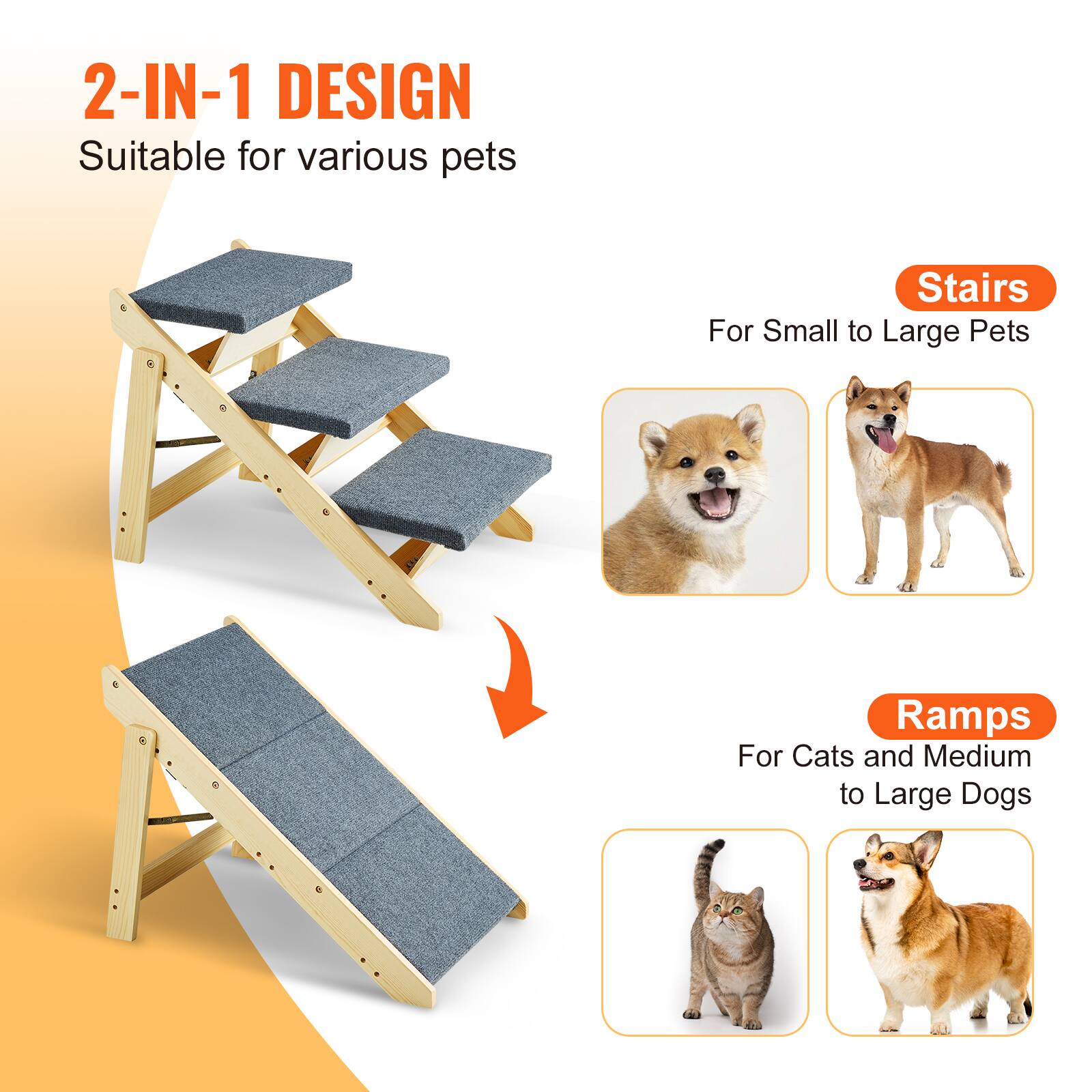 2-IN-1 DESIGN  
Suitable for various pets  

Stairs  
For Small to Large Pets  

Ramps  
For Cats and Medium to Large Dogs