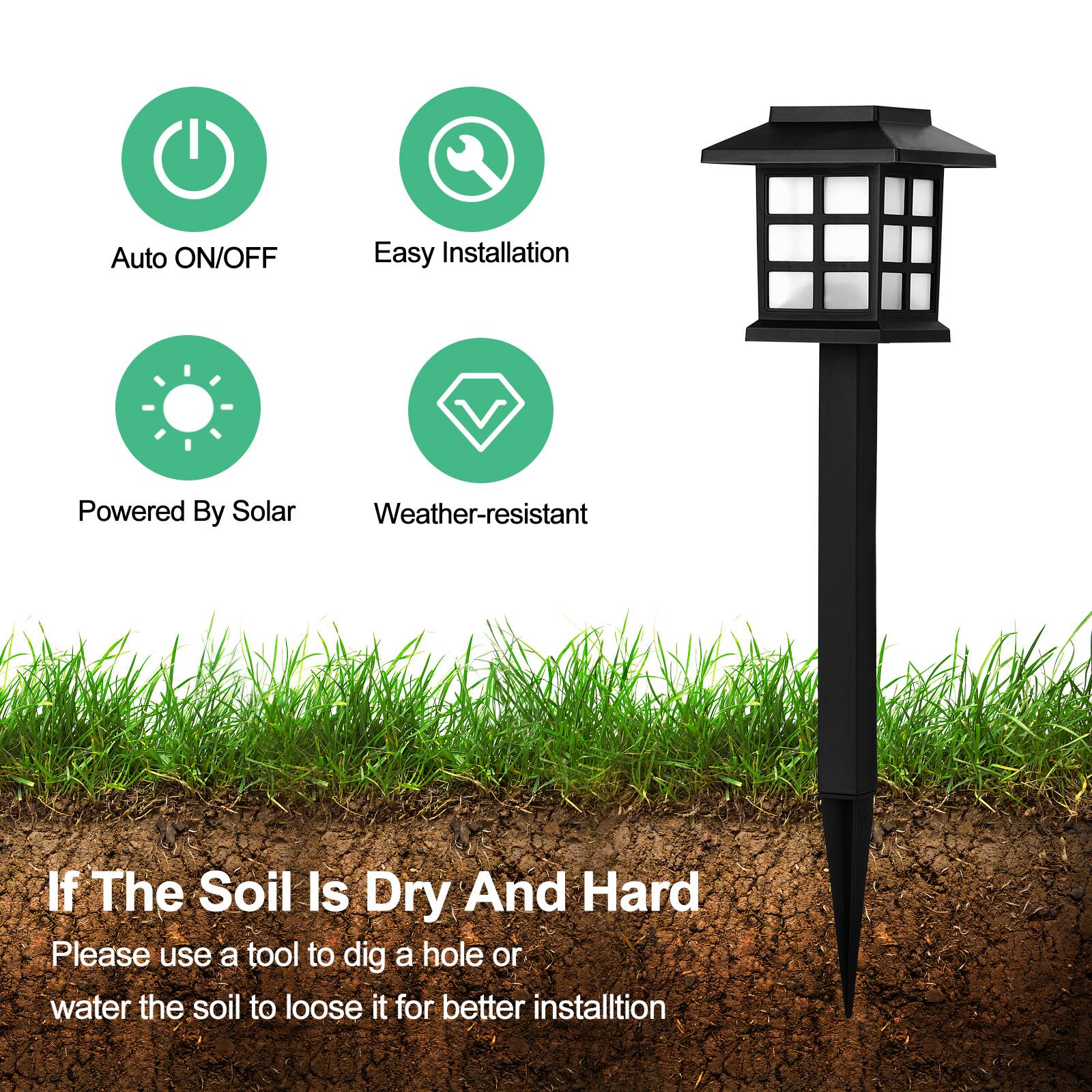 Auto ON/OFF  
Easy Installation  
Powered By Solar  
Weather-resistant  

If The Soil Is Dry And Hard  
Please use a tool to dig a hole or water the soil to loosen it for better installation