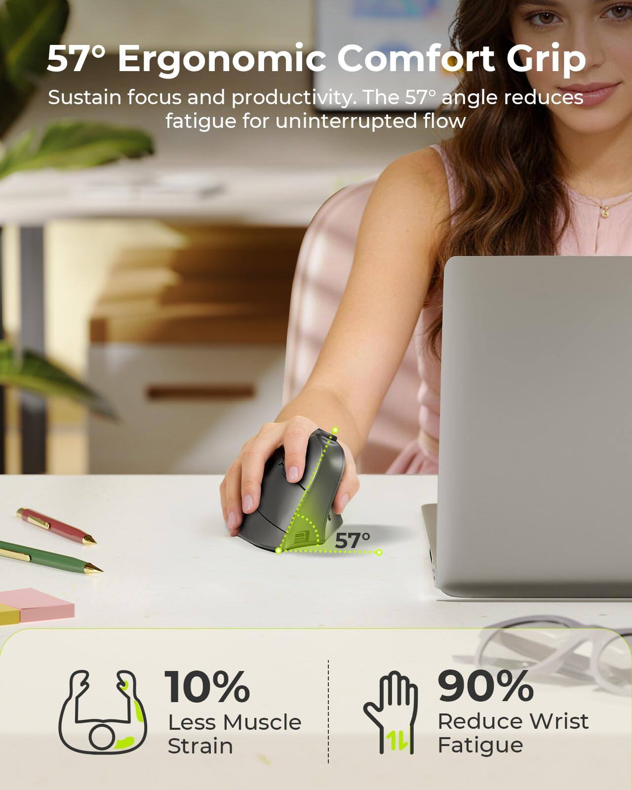 57° Ergonomic Comfort Grip  
Sustain focus and productivity. The 57° angle reduces fatigue for uninterrupted flow  

10% Less Muscle Strain  
90% Reduce Wrist Fatigue