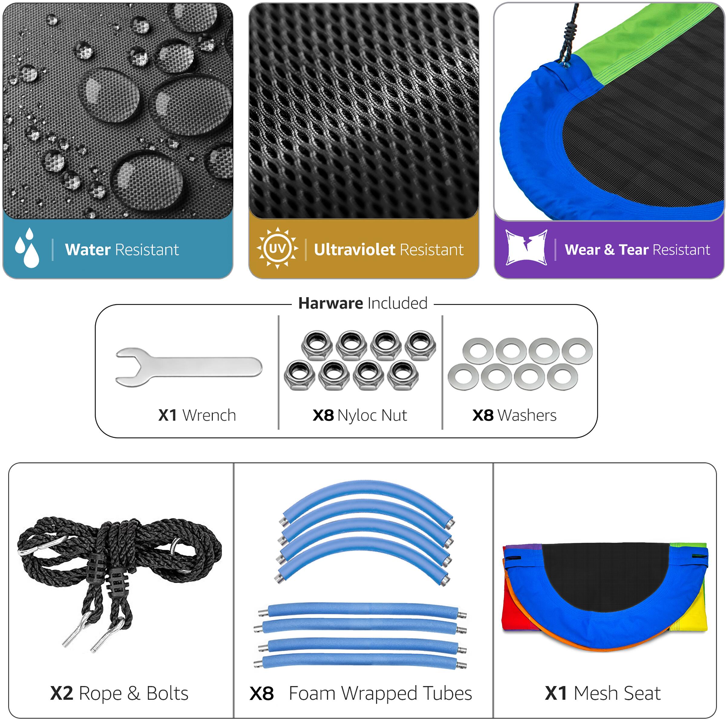 Water Resistant  
Ultraviolet Resistant  
Wear & Tear Resistant  

Hardware Included  
X1 Wrench  
X8 Nyloc Nut  
X8 Washers  

X2 Rope & Bolts  
X8 Foam Wrapped Tubes  
X1 Mesh Seat