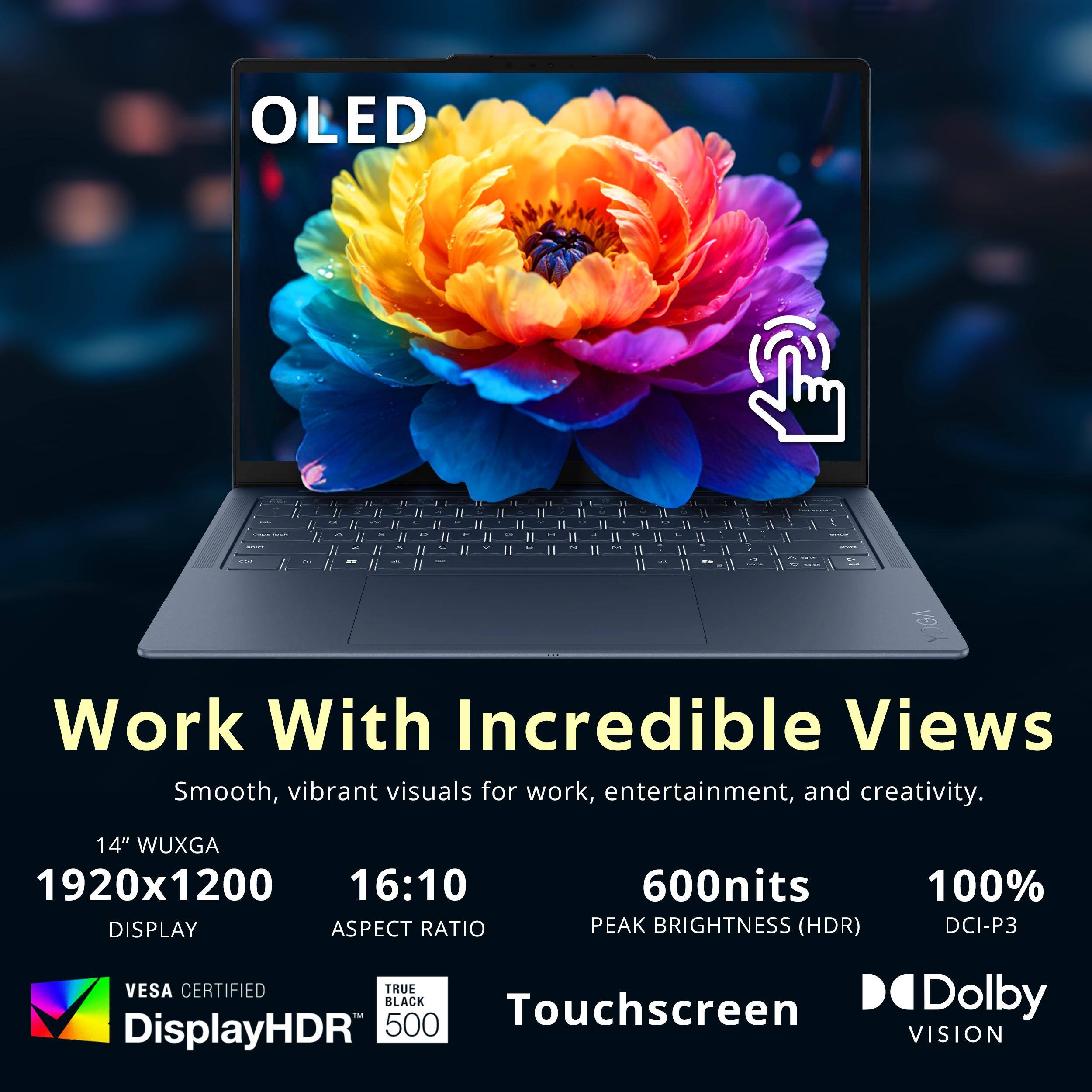 OLED

Work With Incredible Views
Smooth, vibrant visuals for work, entertainment, and creativity.

14" WUXGA
1920x1200
16:10 DISPLAY ASPECT RATIO

600nits PEAK BRIGHTNESS (HDR)
100% DCI-P3

VESA CERTIFIED
TRUE BLACK
Touchscreen
Dolby DisplayHDR 500 VISION