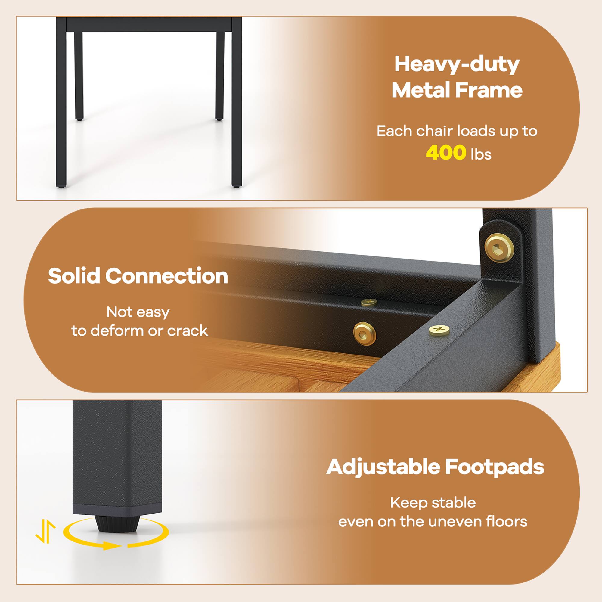 Heavy-duty Metal Frame  
Each chair loads up to 400 lbs  

Solid Connection  
Not easy to deform or crack  

Adjustable Footpads  
Keep stable even on the uneven floors
