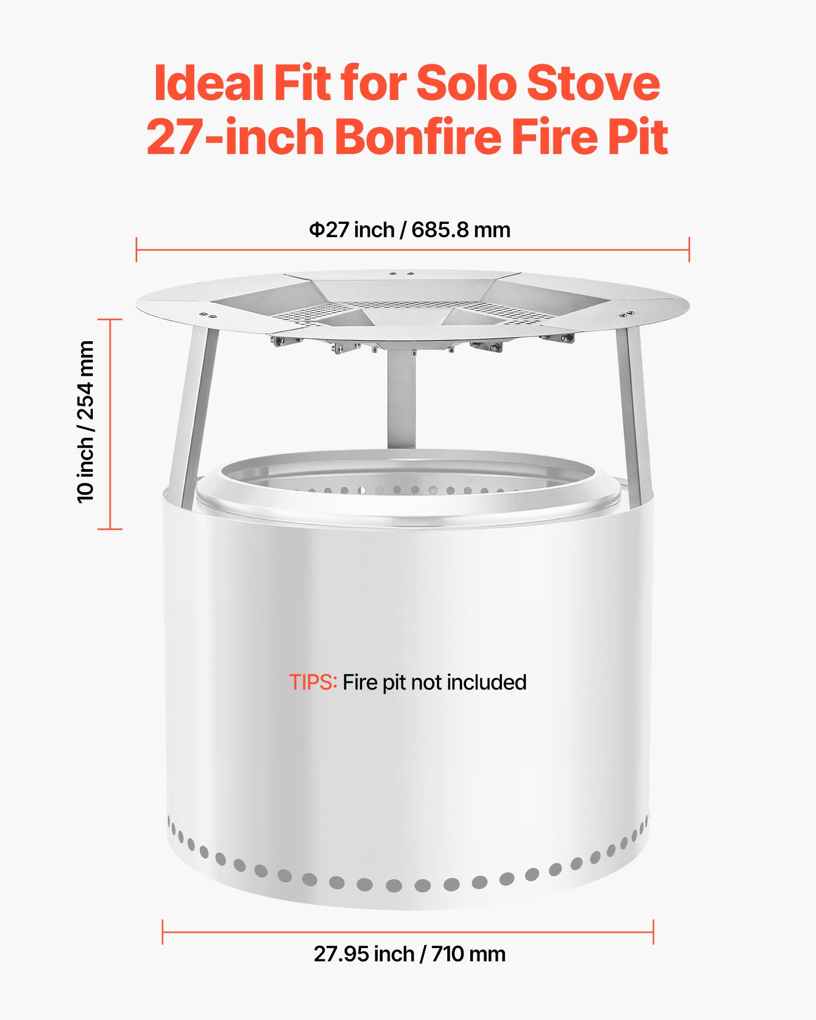 Ideal Fit for Solo Stove 27-inch Bonfire Fire Pit

Φ27 inch / 685.8 mm

10 inch / 254 mm

27.95 inch / 710 mm

TIPS: Fire pit not included