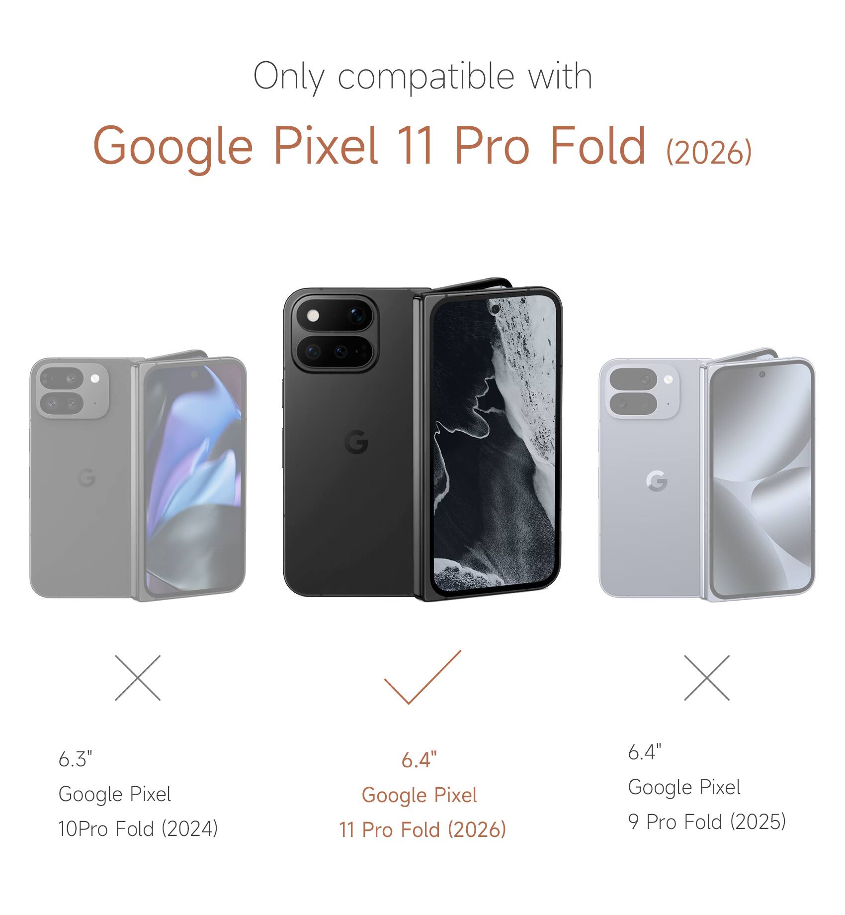 Only compatible with Google Pixel 11 Pro Fold (2026)

6.3" Google Pixel 10 Pro Fold (2024)
6.4" Google Pixel 11 Pro Fold (2026)
6.4" Google Pixel 9 Pro Fold (2025)