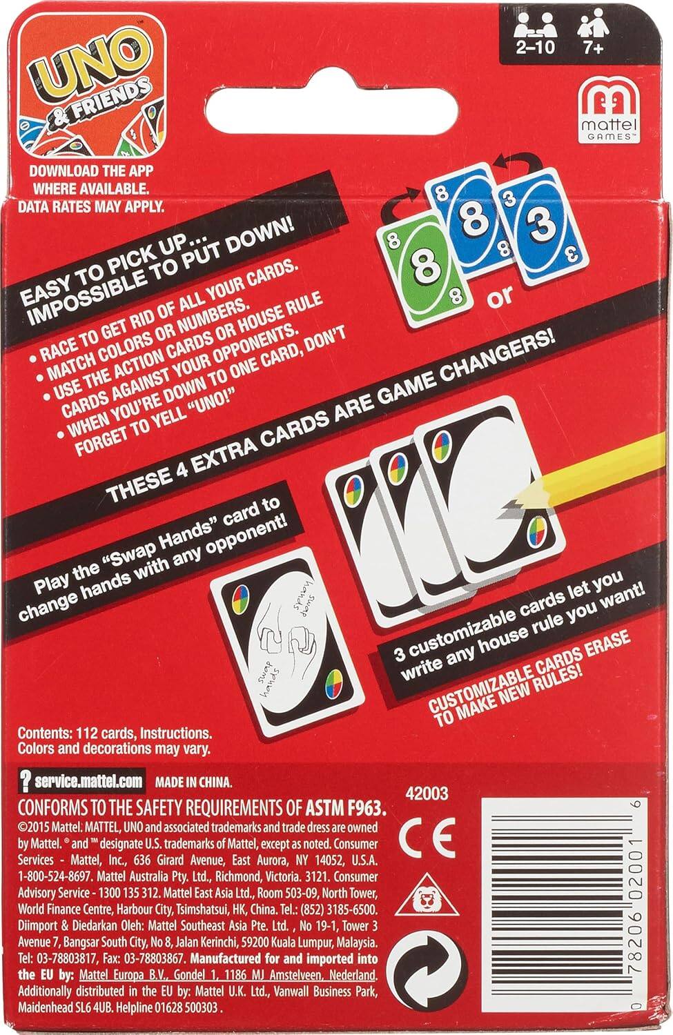 UNO & Friends  
2-10 players, 7+ years  
Mattel Games  

Download the app where available. Data rates may apply.  

Easy to pick up... impossible to put down!  
- Race to get rid of all your cards.  
- Match colors or numbers.  
- Use action cards against your opponents.  
- Cards are game changers!  
- When you're down, yell "UNO!"  
- Forget to yell "UNO!" and you don't get to play!  

These 4 extra cards are game changers!  
Play the "Swap Hands" card to change hands with any opponent!  

3 customizable cards let you write any house rule you want!  
Customizable cards erase to make new rules!  

Contents: 112 cards, Instructions.  
Colors and decorations may vary.  

service.mattel.com  
Made in China.  
Conforms to the safety requirements of ASTM F963.  

©2015 Mattel. MATTEL, UNO and associated trademarks and trade dress are owned by Mattel.  
Mattel, Inc., 1636 East Avenue of the Americas, New York, NY 10028.  
Mattel Australia