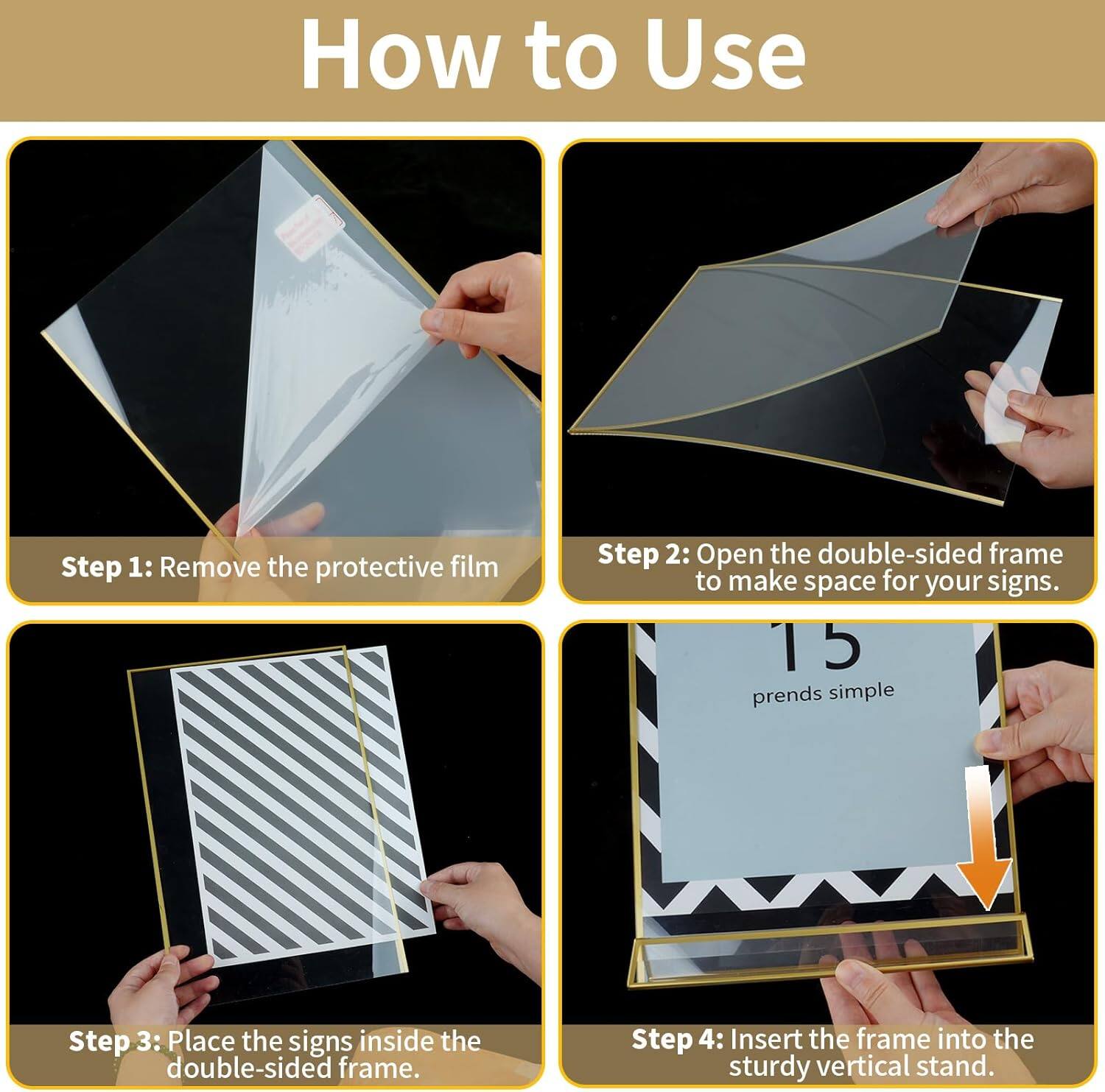Step 1: Remove the protective film
Step 2: Open the double-sided frame to make space for your signs.
Step 3: Place the signs inside the double-sided frame.
Step 4: Insert the frame into the sturdy vertical stand.