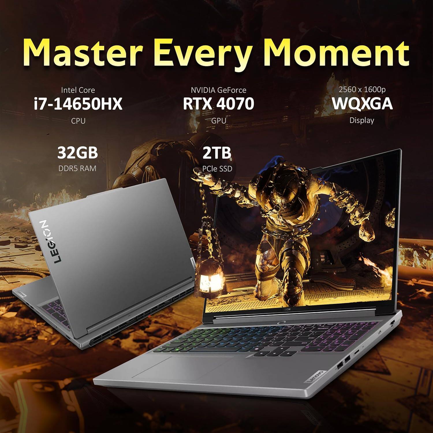 Master Every Moment
Intel Core i7-14650HX CPU
NVIDIA GeForce RTX 4070 GPU
2560 x 1600p WQXGA Display
32GB DDR5 RAM
2TB PCIe SSD
LEGION
