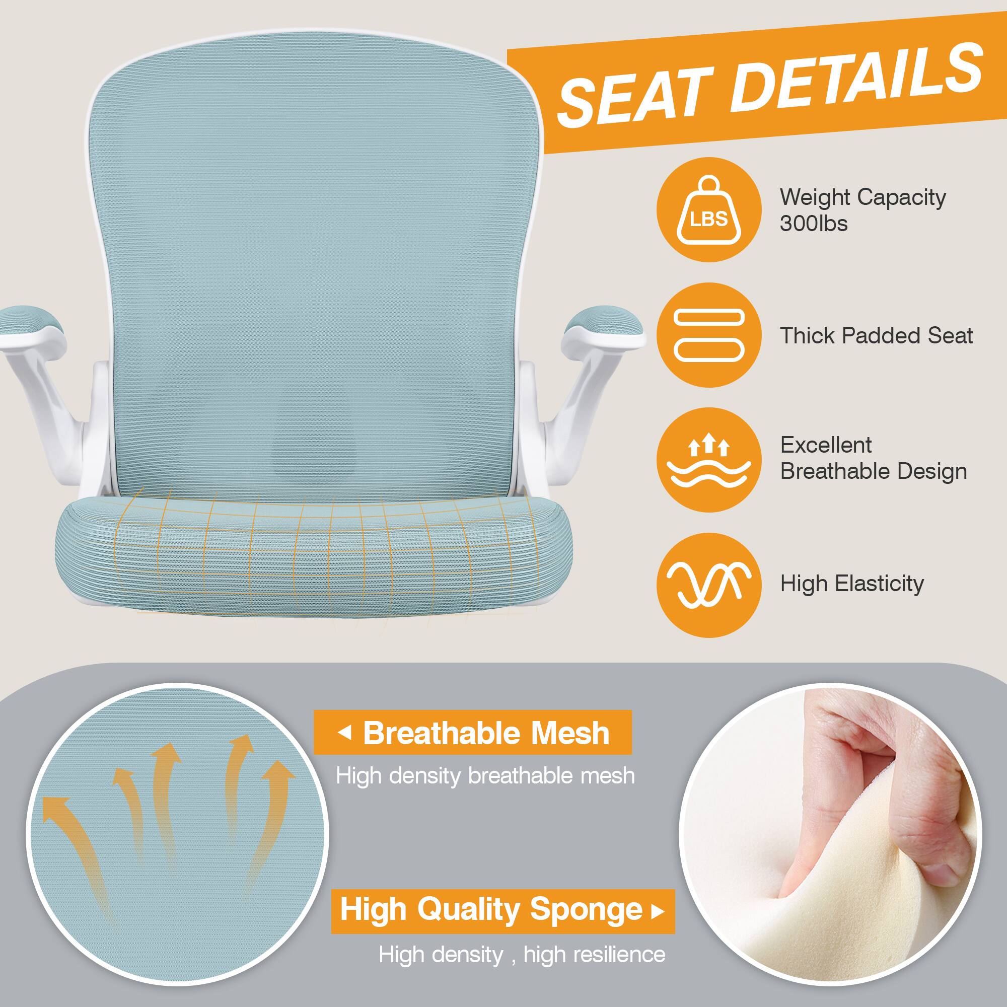 SEAT DETAILS  
- Weight Capacity: 300lbs  
- Thick Padded Seat  
- Excellent Breathable Design  
- High Elasticity  
- Breathable Mesh: High density breathable mesh  
- High Quality Sponge: High density, high resilience