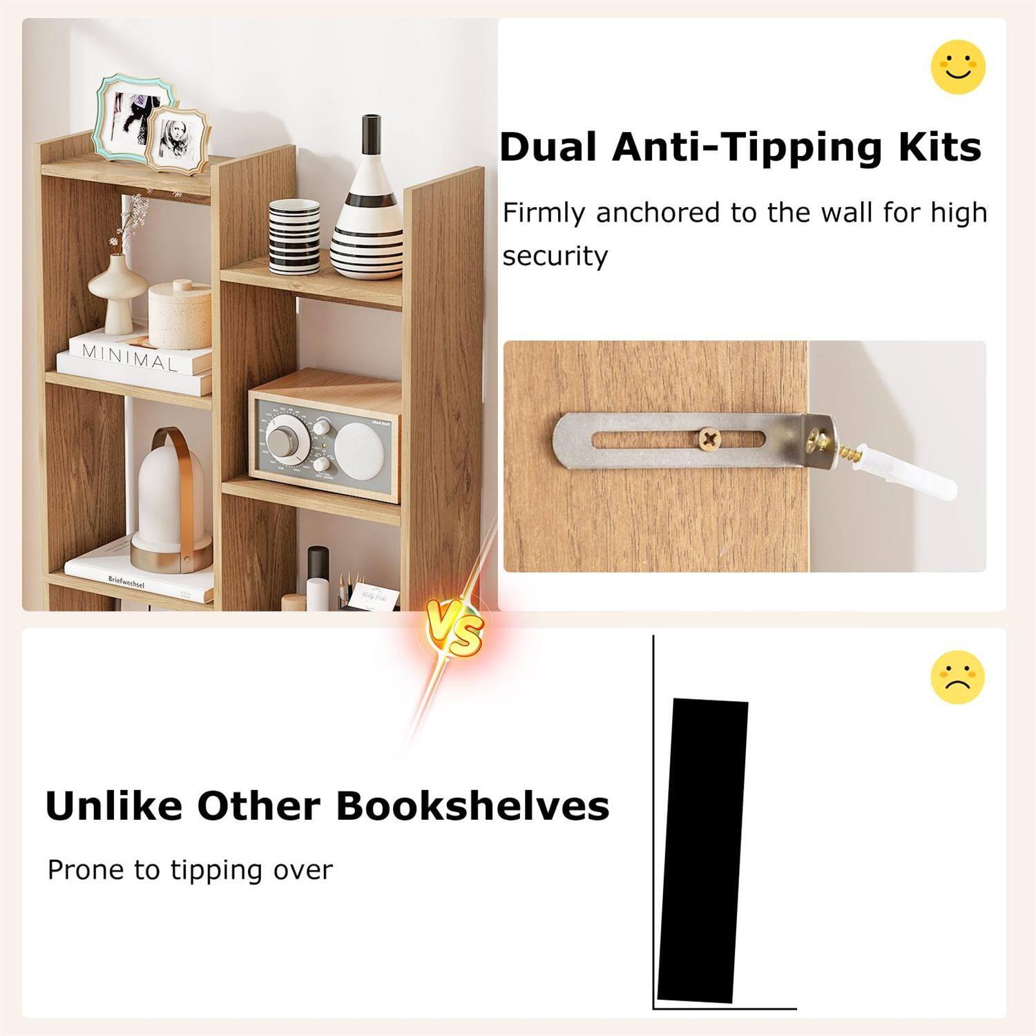 Dual Anti-Tipping Kits  
Firmly anchored to the wall for high security  

MINIMAL x Biatenthal vs  

Unlike Other Bookshelves  
Prone to tipping over