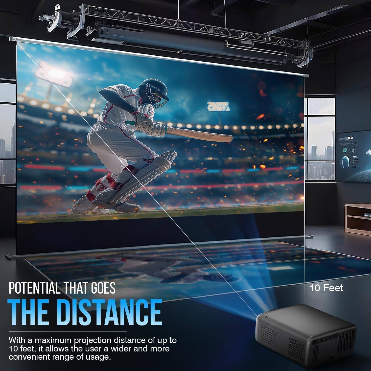 POTENTIAL THAT GOES THE DISTANCE
With a maximum projection distance of up to 10 feet, it allows the user a wider and more convenient range of usage.
10 Feet