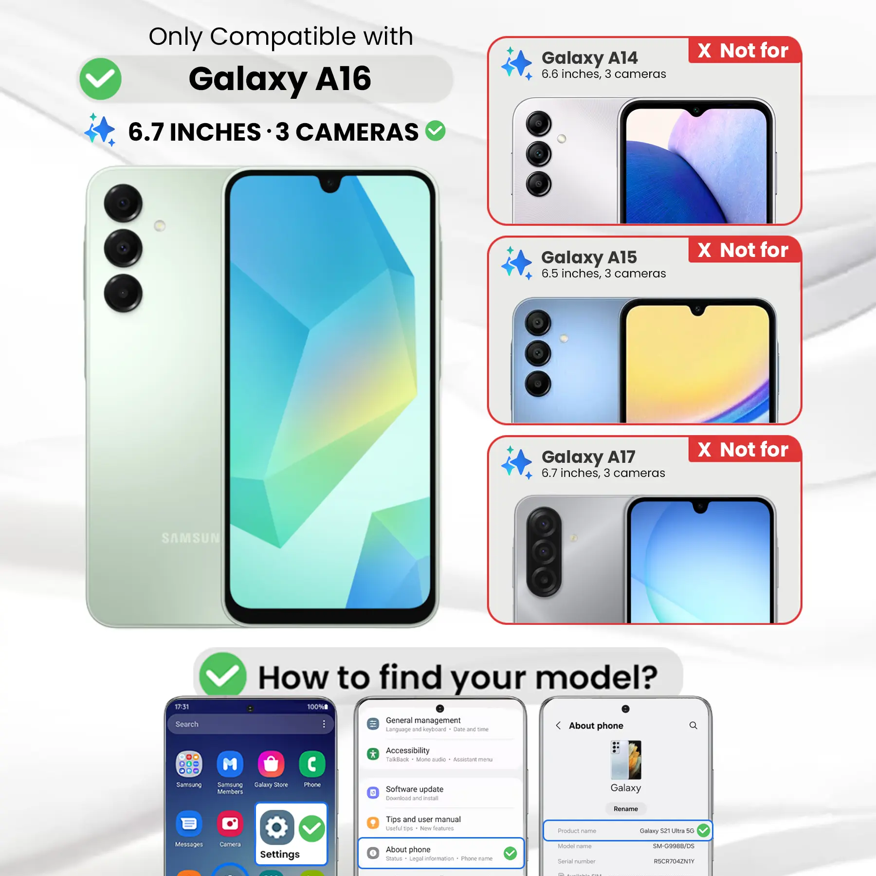 Only Compatible with Galaxy A16 6.7 INCHES 3 CAMERAS

Galaxy A14 6.6 inches, 3 cameras
X Not for

Galaxy A15 6.5 inches, 3 cameras
X Not for

Galaxy A17 6.7 inches, 3 cameras
X Not for

SAMSUNG

17:31

How to find your model? 100%

Search

General management Language and keyboard Dieta DE time
About phone
DO ... ...

M

* Accessibility Todback Ming aide ALUGANE 
Sambiung Samblung Salary Shore Members
Phone
Software update E Download W HTR
Galaxy
Tips and user manual useful 100 New Stctions,
Product name
Rename Calory 52 Ultra 5G
Messages
Camera
Settings
About phone Status Legal information 1 Foods take
Model name Social number
SM-G9988/DS RSCR704ZNTY