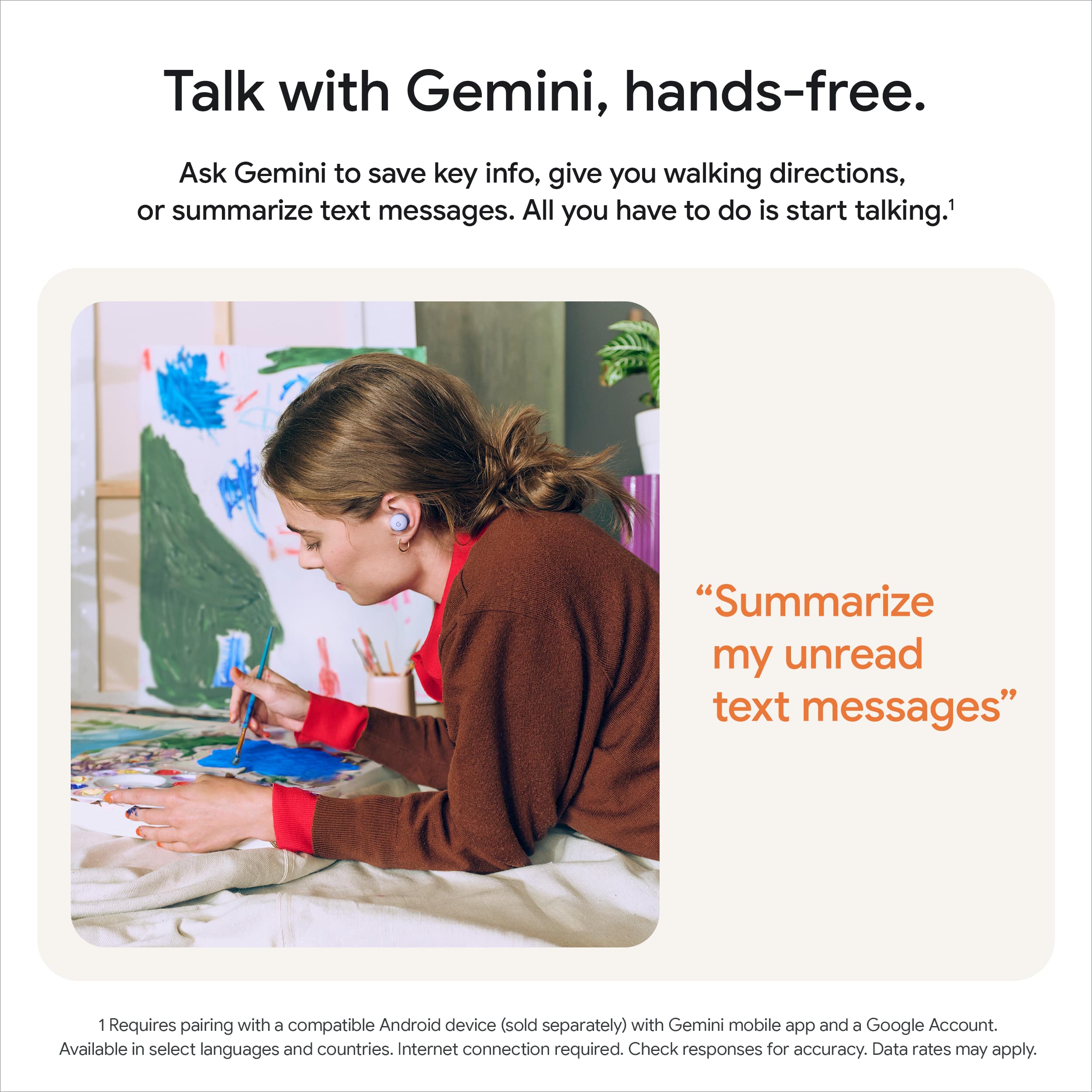 Talk with Gemini, hands-free.
Ask Gemini to save key info, give you walking directions, or summarize text messages. All you have to do is start talking.¹
"Summarize my unread text messages"
¹ Requires pairing with a compatible Android device (sold separately) with Gemini mobile app and a Google Account. Available in select languages and countries. Internet connection required. Check responses for accuracy. Data rates may apply.