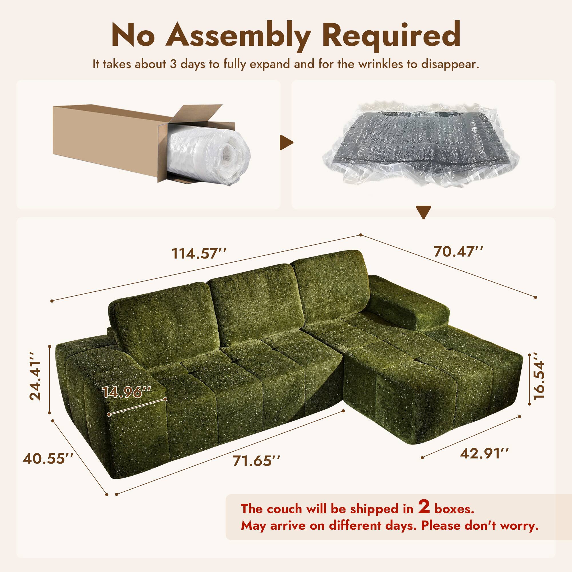 No Assembly Required  
It takes about 3 days to fully expand and for the wrinkles to disappear.  

114.57"  
70.47"  
24.41"  
14.96"  
16.54"  
40.55"  
71.65"  
42.91"  

The couch will be shipped in 2 boxes.  
May arrive on different days. Please don't worry.
