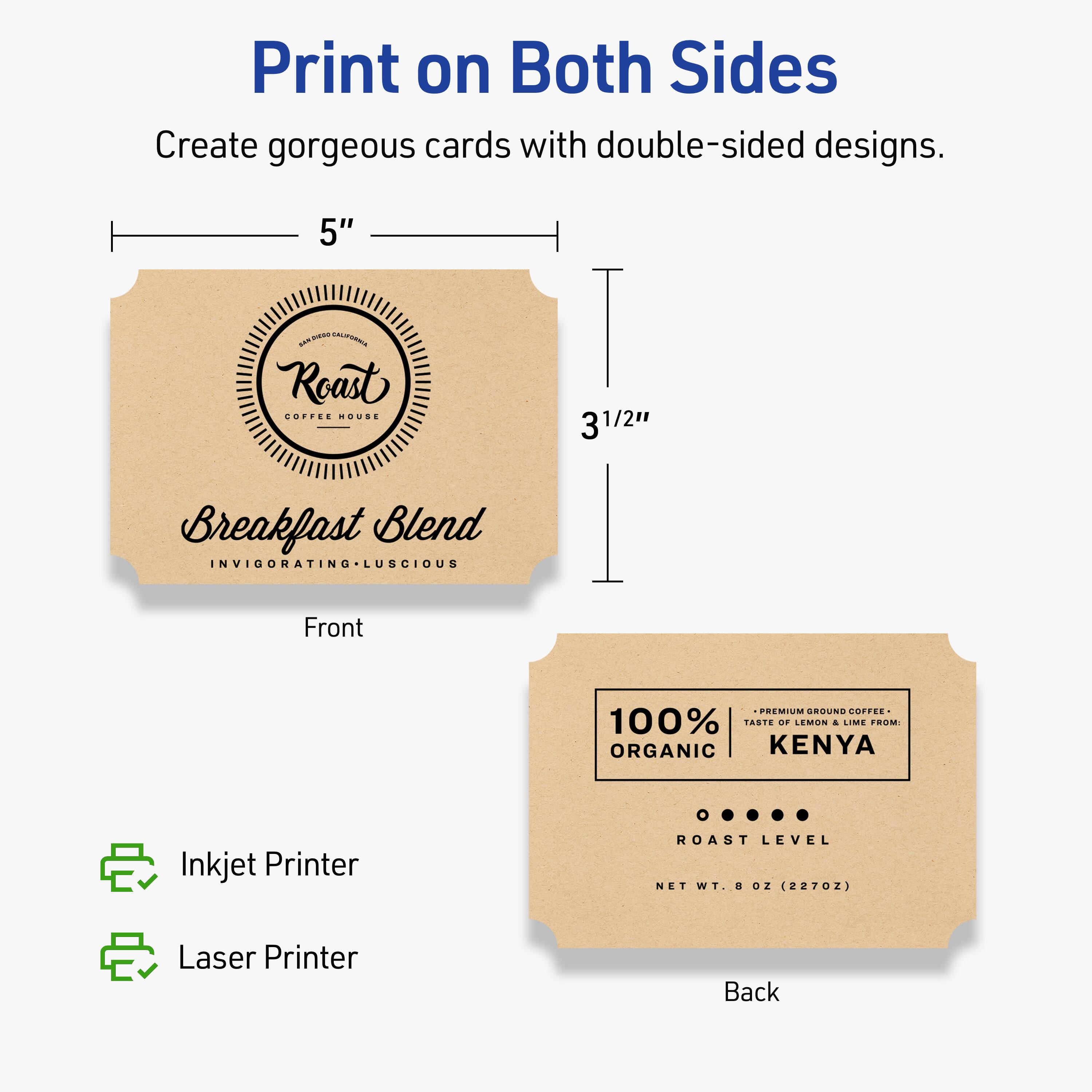 Print on Both Sides  
Create gorgeous cards with double-sided designs.

Front  
5" x 3½"  
Roast  
COFFEE HOUSE  
Breakfast Blend  
INVIGORATING • LUSCIOUS

Back  
100% ORGANIC  
PREMIUM GROUND COFFEE  
TASTE OF LEMON & LIME FROM:  
KENYA  
ROAST LEVEL  
NET WT. 8 OZ. (227G)

Inkjet Printer  
Laser Printer