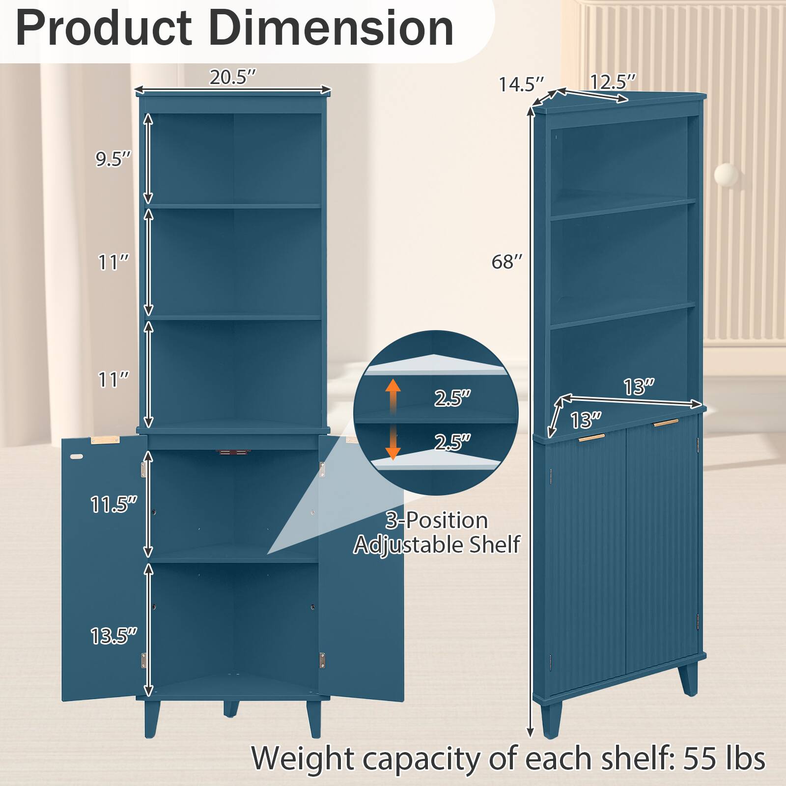 Product Dimension  
20.5" x 14.5" x 12.5"  
9.5" x 11" x 68"  
11" x 11.5" x 13"  
2.5" x 2.5"  
130  
13" x 11.5"  
3-Position Adjustable Shelf  
Weight capacity of each shelf: 55 lbs