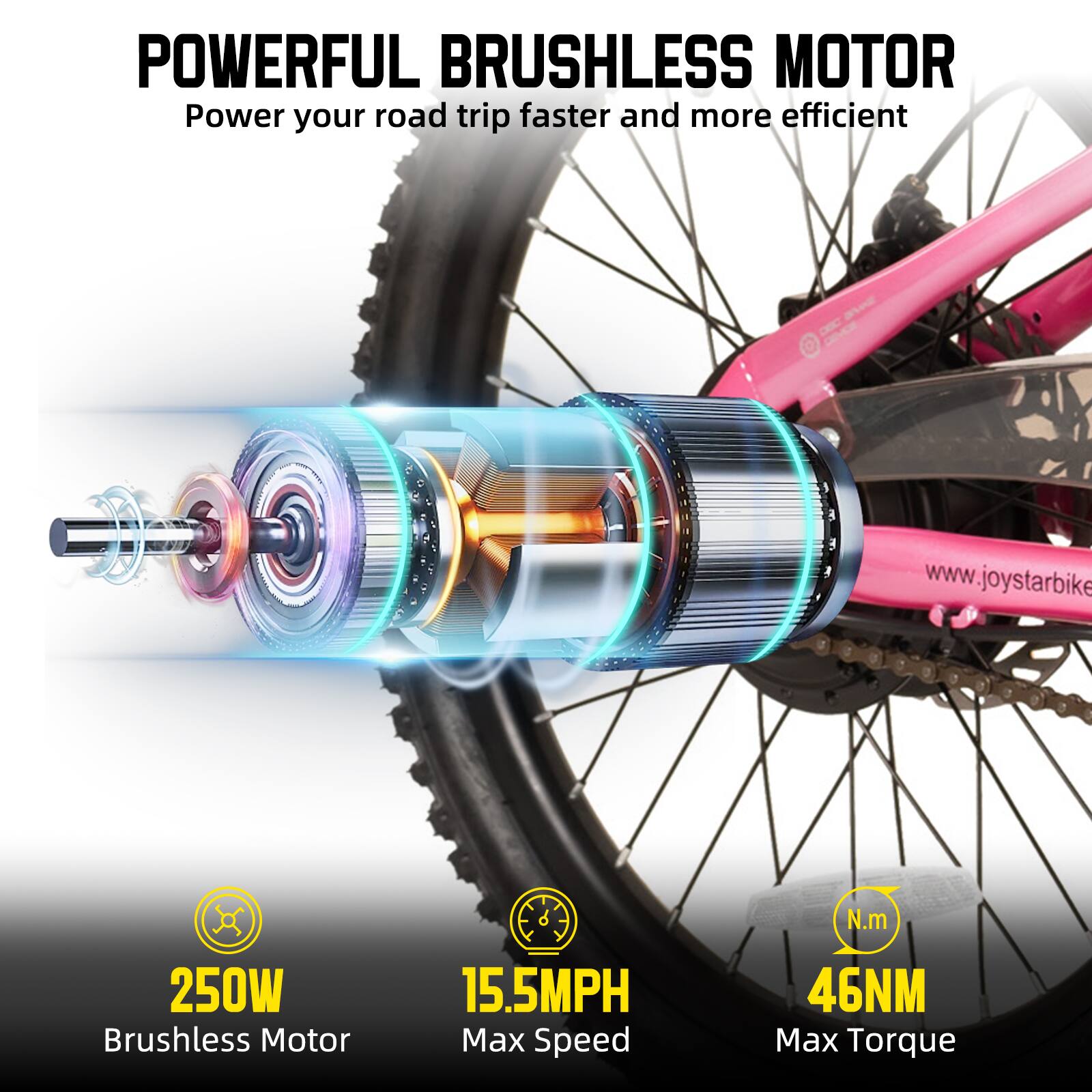 POWERFUL BRUSHLESS MOTOR  
Power your road trip faster and more efficient  

250W Brushless Motor  
15.5MPH Max Speed  
46NM Max Torque  

www.joystarbike.com