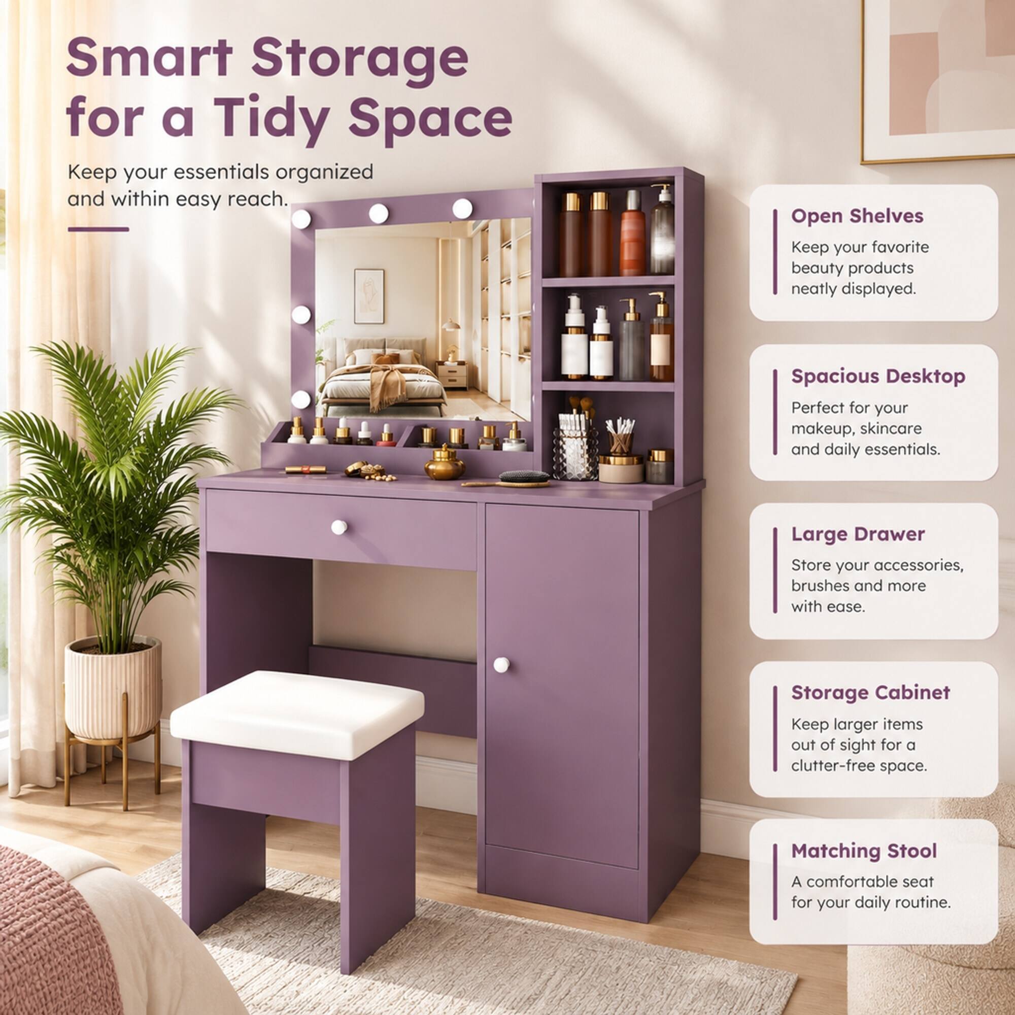 Smart Storage for a Tidy Space  
Keep your essentials organized and within easy reach.  

Open Shelves  
Keep your favorite beauty products neatly displayed.  

Spacious Desktop  
Perfect for your makeup, skincare and daily essentials.  

Large Drawer  
Store your accessories, brushes and more with ease.  

Storage Cabinet  
Keep larger items out of sight for a clutter-free space.  

Matching Stool  
A comfortable seat for your daily routine.
