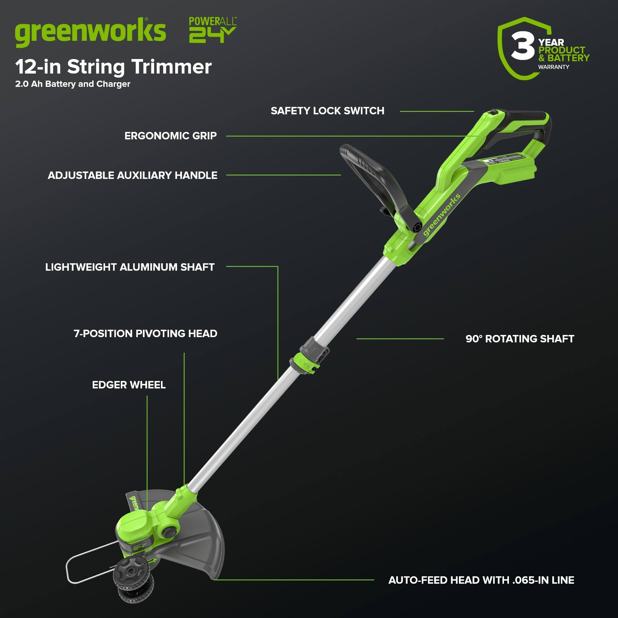 POWERALL greenworks 24Y 12-in String Trimmer 2.0 Ah Battery and Charger  
3 YEAR PRODUCT & BATTERY WARRANTY  
SAFETY LOCK SWITCH  
ERGONOMIC GRIP  
ADJUSTABLE AUXILIARY HANDLE  
LIGHTWEIGHT ALUMINUM SHAFT  
greenworks 7-POSITION PIVOTING HEAD  
90° ROTATING SHAFT  
EDGER WHEEL  
AUTO-FEED HEAD WITH .065-IN LINE
