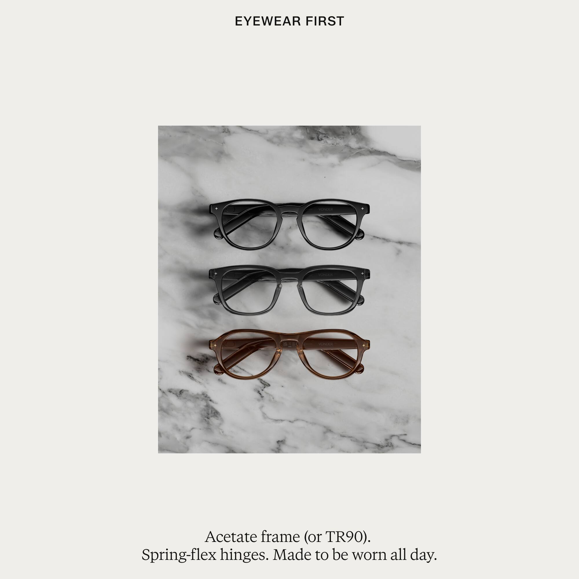 EYEWEAR FIRST

Acetate frame (or TR90). Spring-flex hinges. Made to be worn all day.