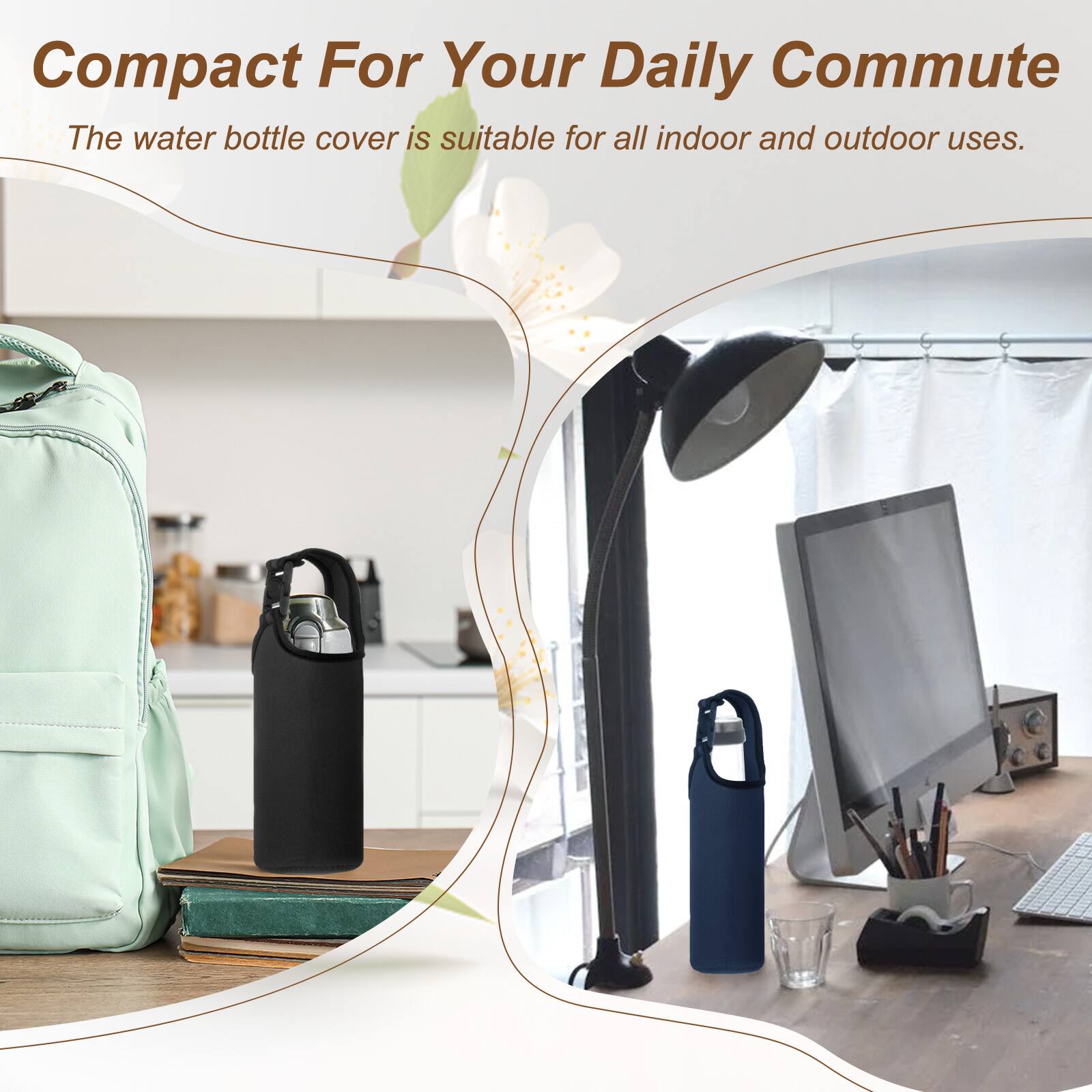 Compact For Your Daily Commute  
The water bottle cover is suitable for all indoor and outdoor uses.
