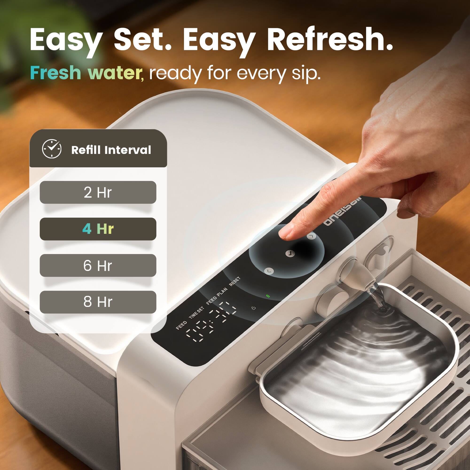 Easy Set. Easy Refresh.  
Fresh water, ready for every sip.  

Refill Interval  
2 Hr 4 Hr 6 Hr 8 Hr  

RESET PLAN FEED TIME SET FEED