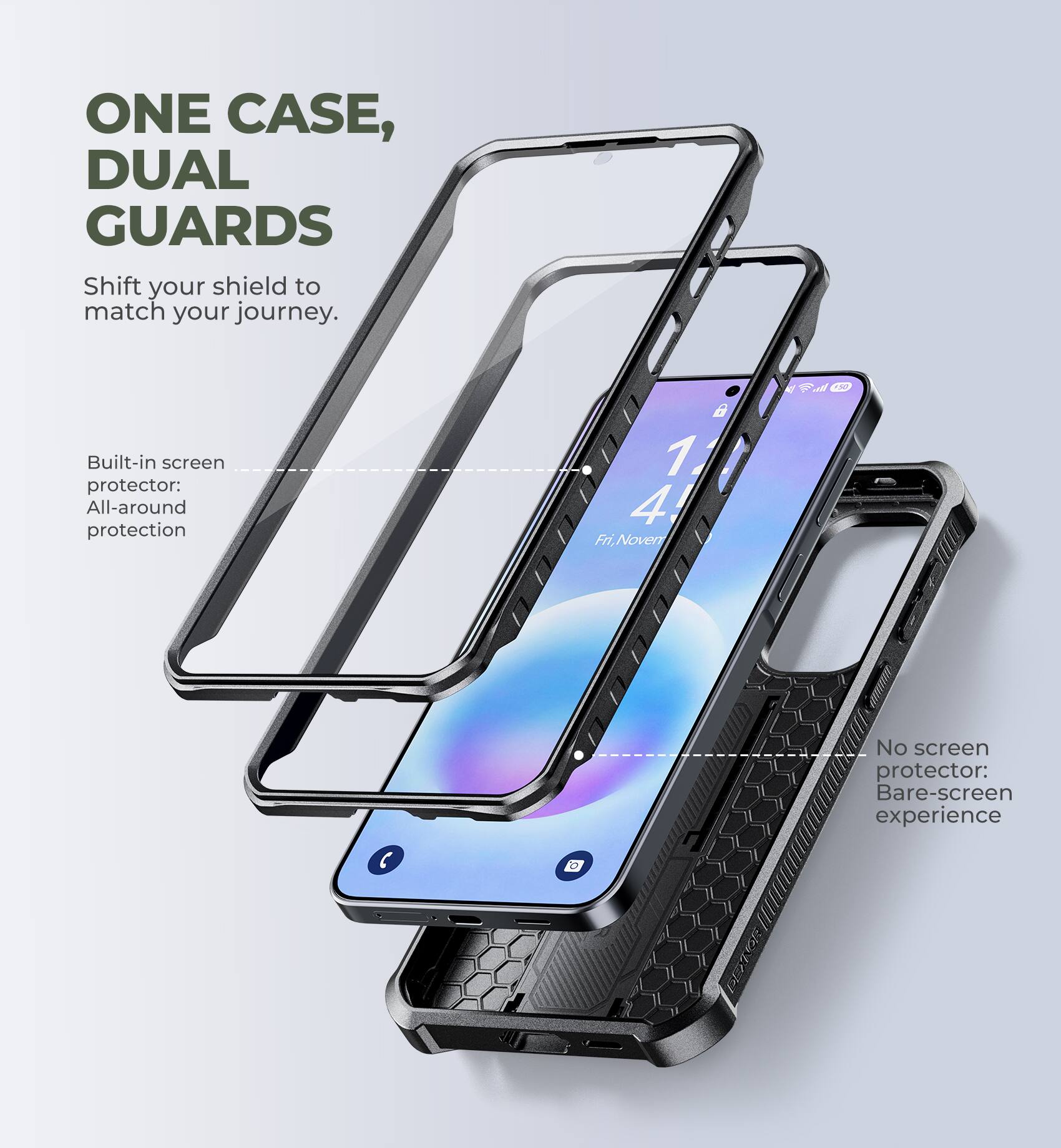 ONE CASE, DUAL GUARDS  
Shift your shield to match your journey.  

Built-in screen protector: All-around protection  

No screen protector: Bare-screen experience