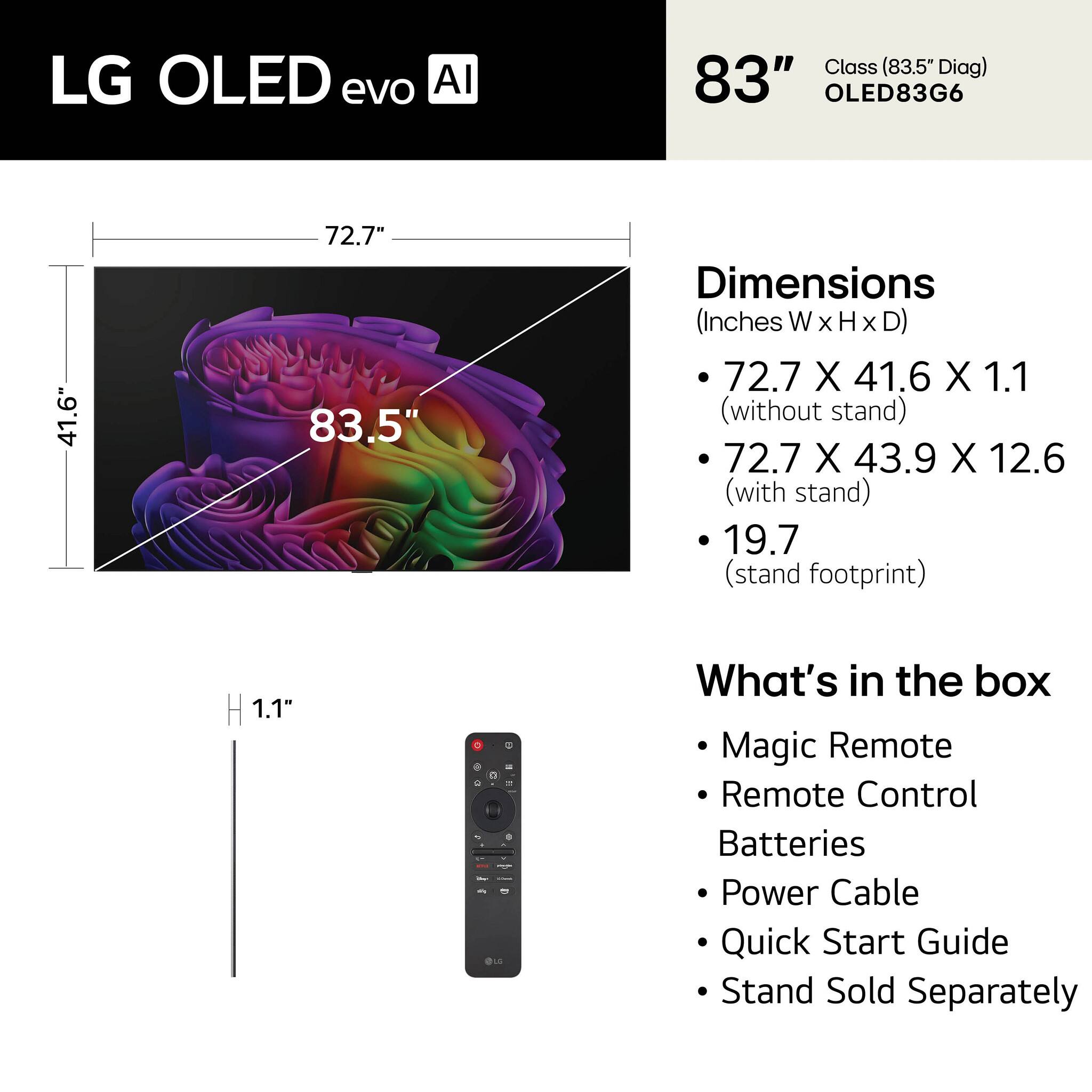 LG OLED evo AI  
83" Class (83.5" Diag) OLED83G6  

Dimensions (Inches WxHxD)  
- 72.7 X 41.6 X 1.1 (without stand)  
- 72.7 X 43.9 X 12.6 (with stand)  
- 19.7 (stand footprint)  

What's in the box  
- Magic Remote  
- Remote Control  
- Batteries  
- Power Cable  
- Quick Start Guide  
- Stand Sold Separately