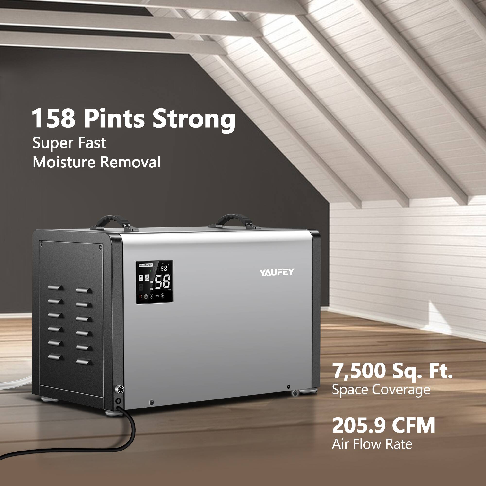 158 Pints Strong  
Super Fast Moisture Removal  

5B  
1 58 1 a  

YAUFEY  

7,500 Sq. Ft. Space Coverage  

205.9 CFM Air Flow Rate