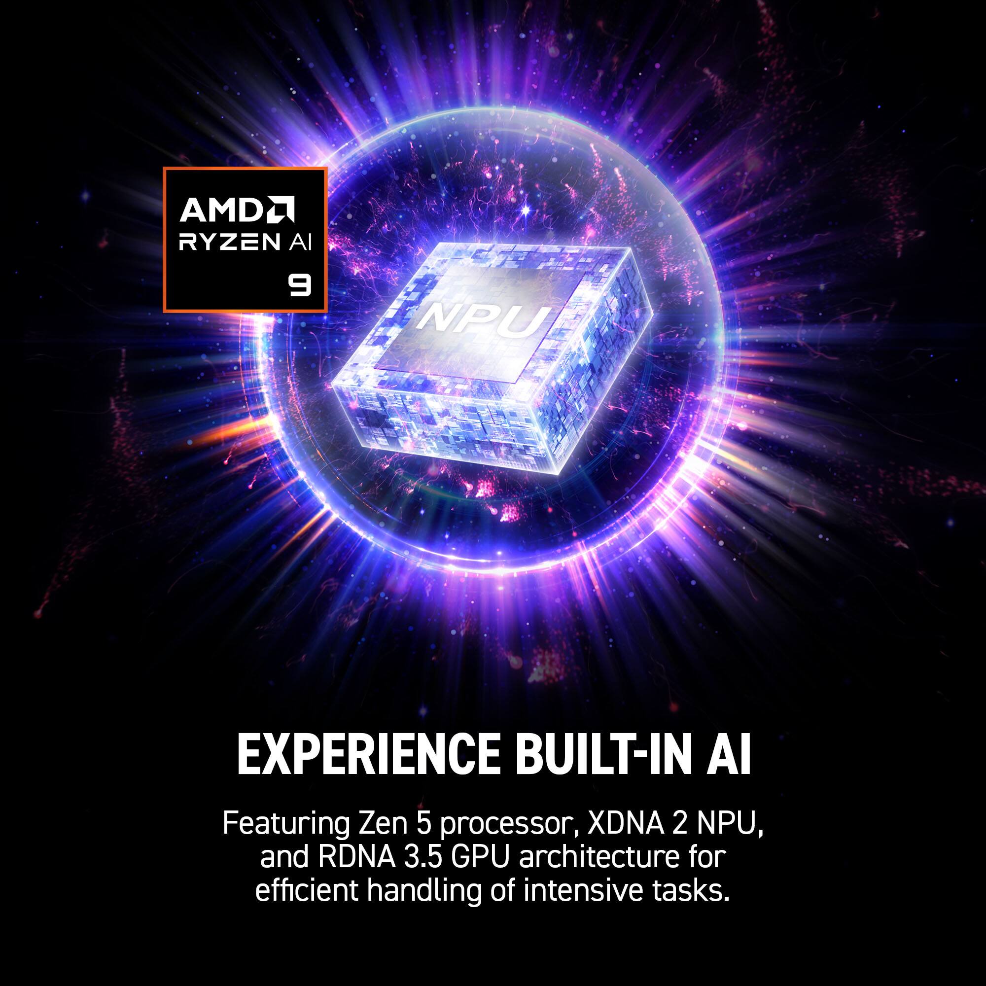 AMD Ryzen AI 9 NPU

EXPERIENCE BUILT-IN AI

Featuring Zen 5 processor, XDNA 2 NPU, and RDNA 3.5 GPU architecture for efficient handling of intensive tasks.