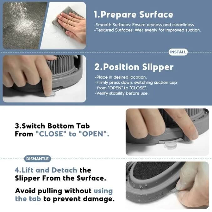 1. **Prepare Surface**
   - Smooth Surfaces: Ensure dryness and cleanliness
   - Textured Surfaces: Wet evenly for improved suction.

2. **Position Slipper**
   - Place in desired location.
   - Firmly press down, switching suction cup from "OPEN" to "CLOSE".
   - Verify stability before use.

3. **Switch Bottom Tab**
   - From "CLOSE" to "OPEN".

4. **Lift and Detach the Slipper From the Surface**
   - Avoid pulling without using the tab to prevent damage.