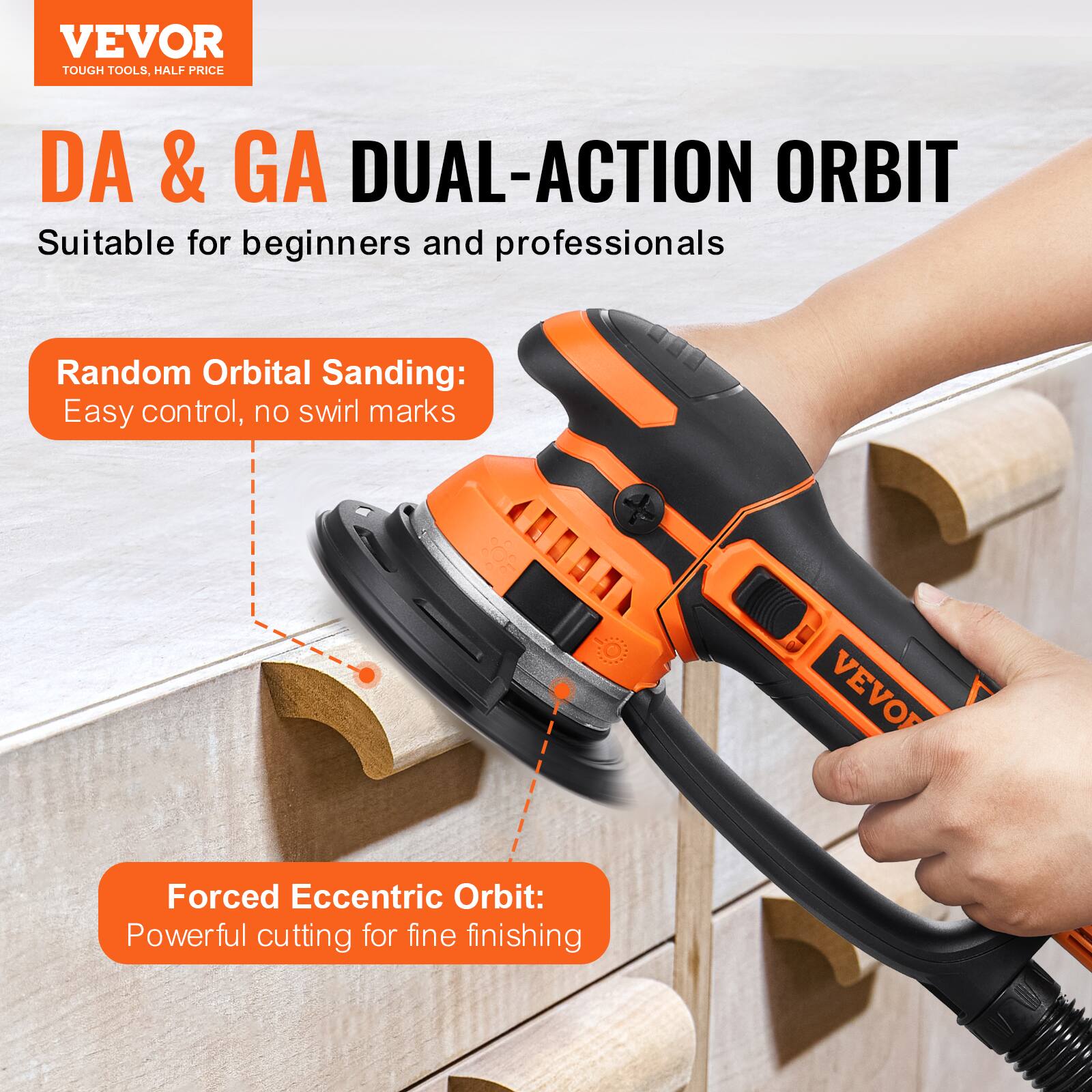 VEVOR TOUGH TOOLS, HALF PRICE

DA & GA DUAL-ACTION ORBIT
Suitable for beginners and professionals

Random Orbital Sanding:
Easy control, no swirl marks

Forced Eccentric Orbit:
Powerful cutting for fine finishing