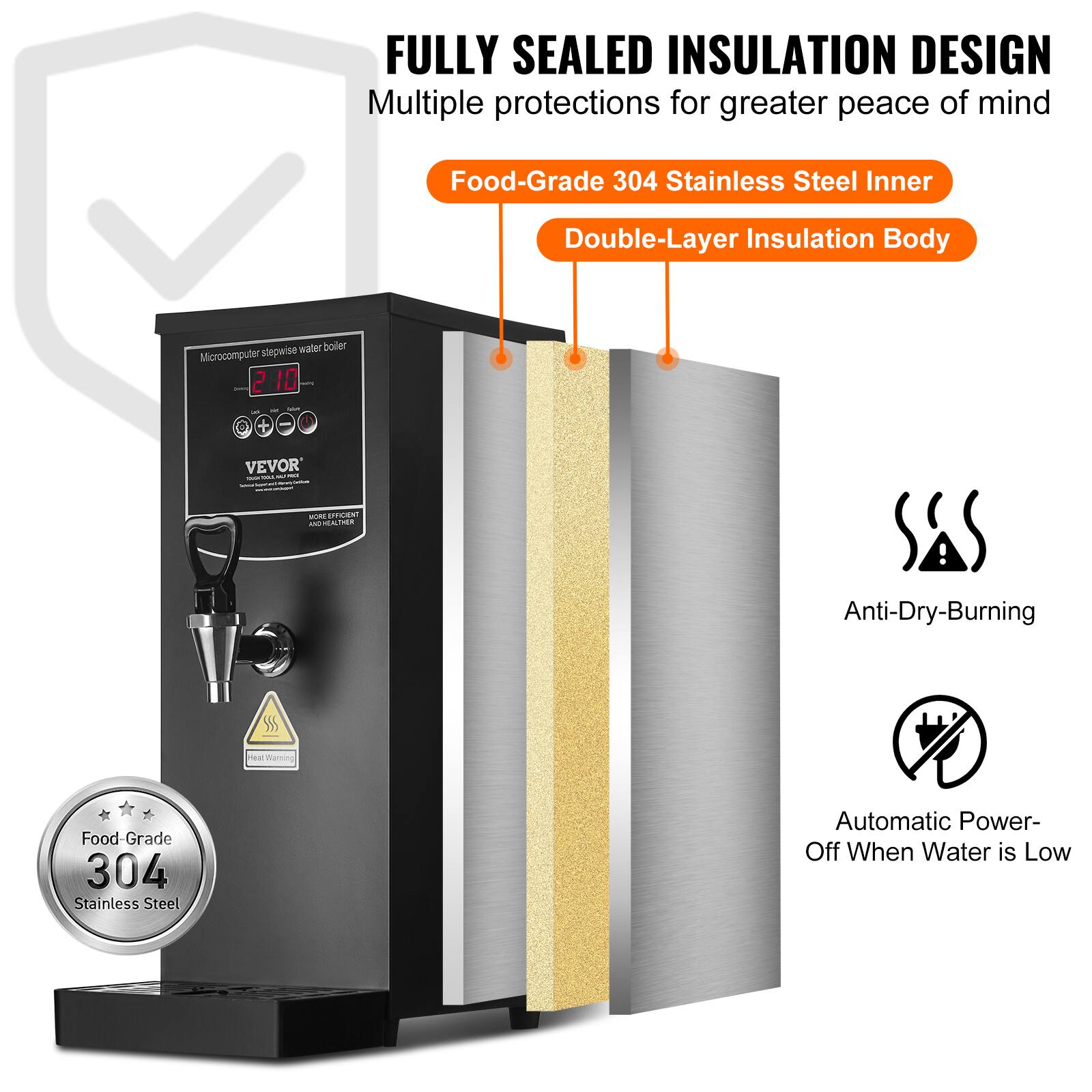 FULLY SEALED INSULATION DESIGN  
Multiple protections for greater peace of mind  
Food-Grade 304 Stainless Steel Inner  
Double-Layer Insulation Body  
Microcomputer stepwise water boiler  
2 10  
VEVOR  
Anti-Dry-Burning  
Heat  
Food-Grade 304 Stainless Steel  
Automatic Power-Off When Water is Low