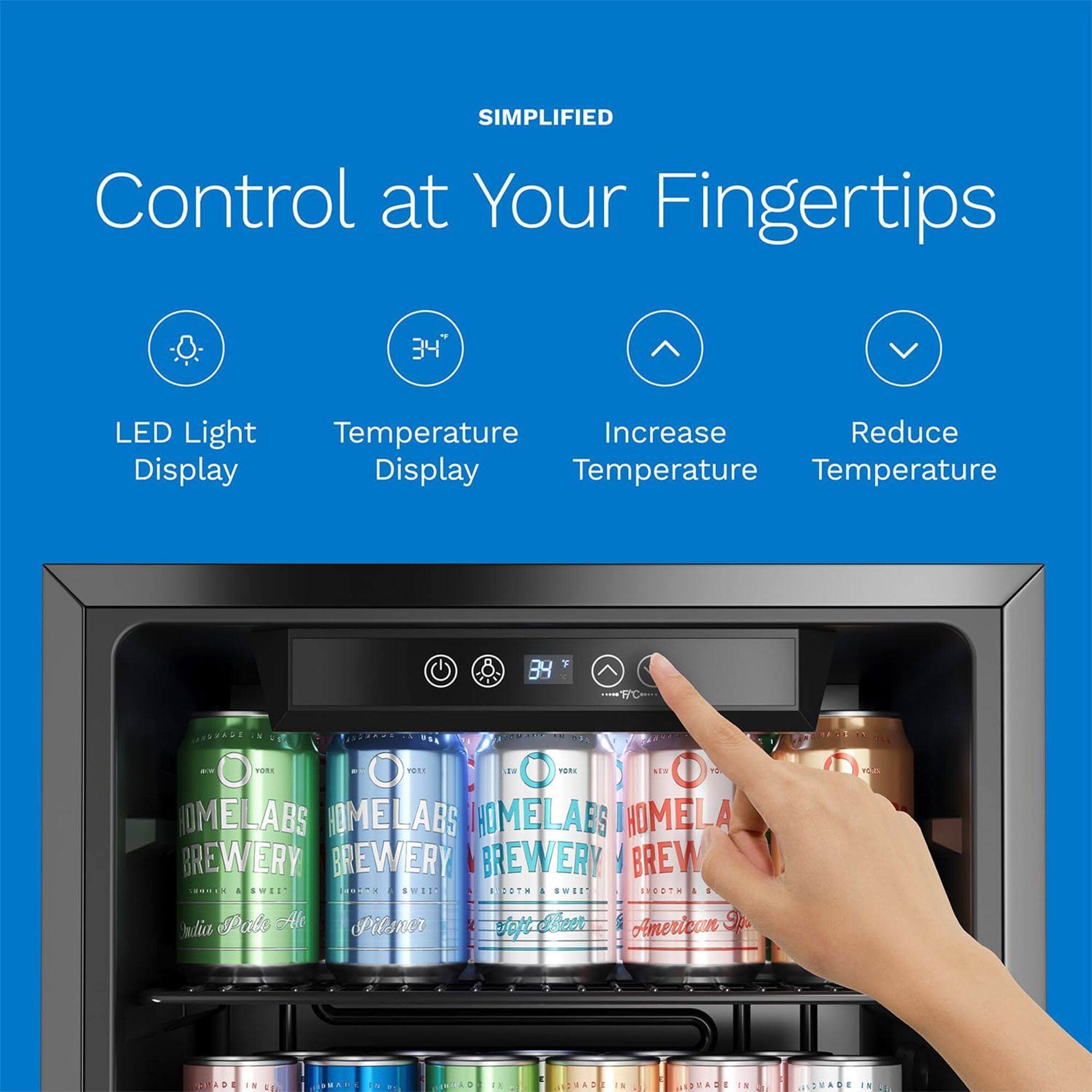 SIMPLIFIED  
Control at Your Fingertips  

- LED Light Display  
- Temperature Display  
- Increase Temperature  
- Reduce Temperature  

34"  

HOMELABS BREWERY  
- Vodka Pale Ale  
- Pilsner  
- Smooth American Style  
- Made in USA