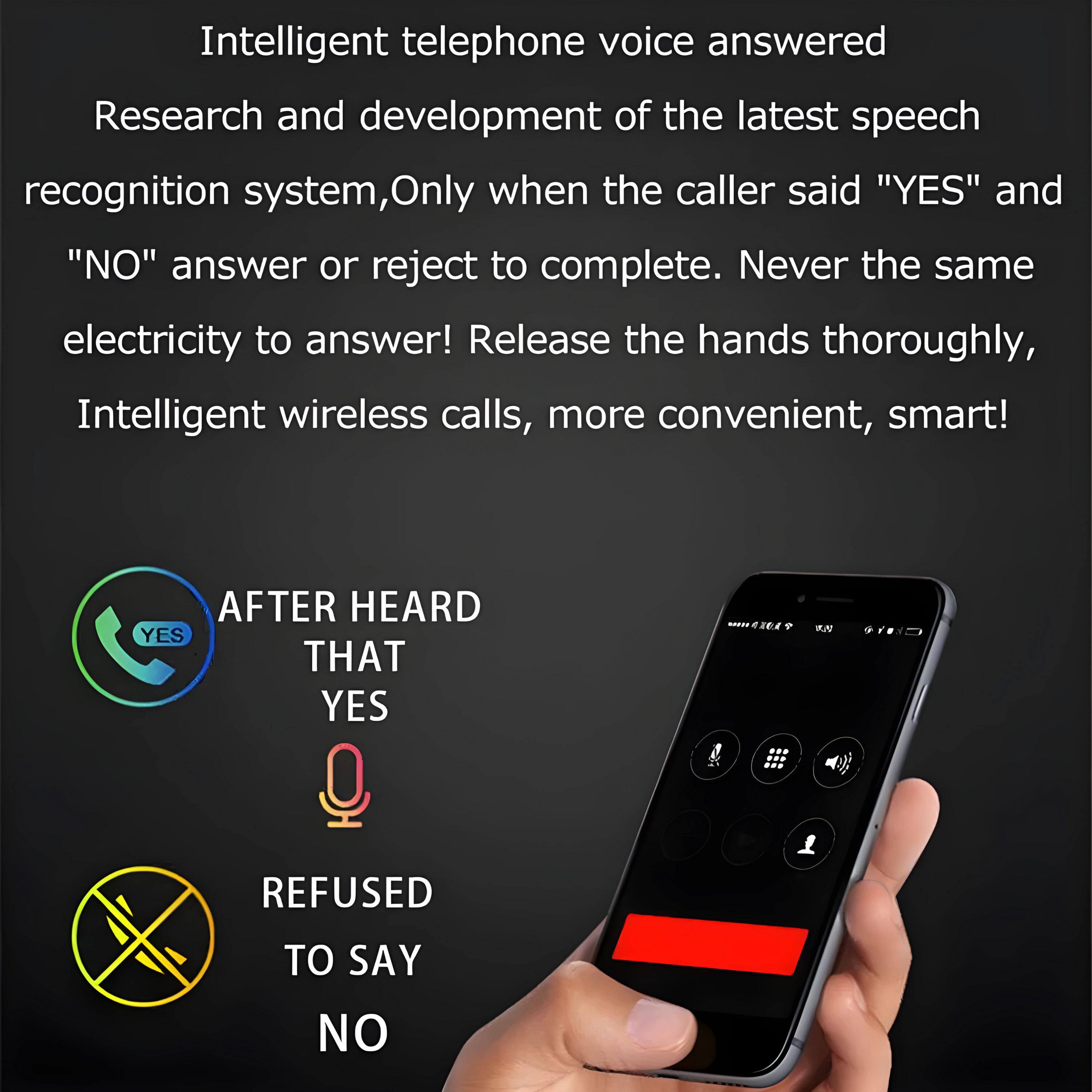 Intelligent telephone voice answered  
Research and development of the latest speech recognition system, Only when the caller said "YES" and "NO" answer or reject to complete. Never the same electricity to answer! Release the hands thoroughly, Intelligent wireless calls, more convenient, smart!

AFTER HEARD THAT YES  
REFUSED TO SAY NO