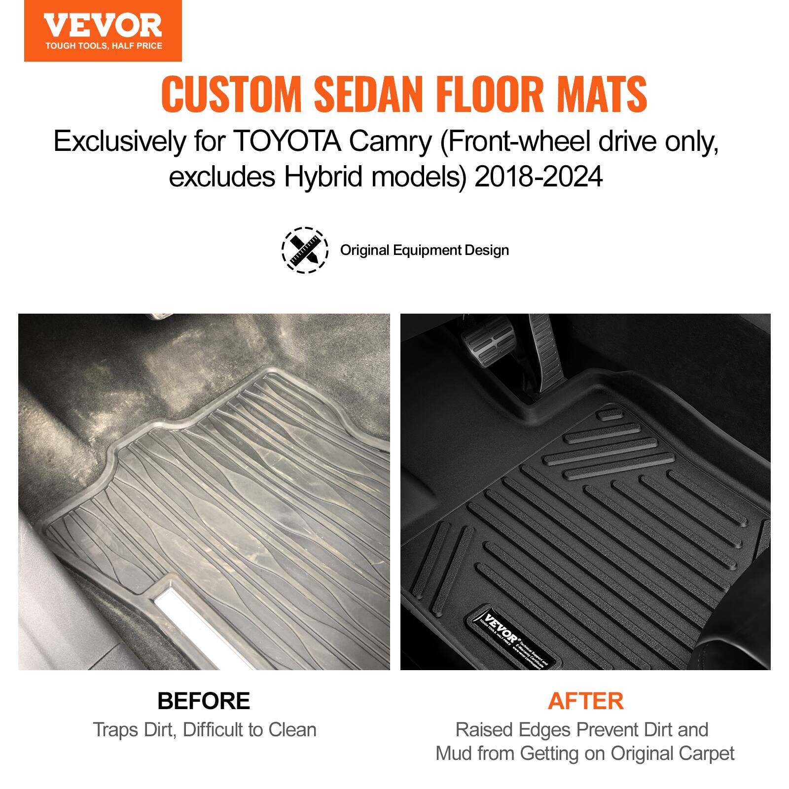 VEVOR  
TOUGH TOOLS, HALF PRICE  

CUSTOM SEDAN FLOOR MATS  

Exclusively for TOYOTA Camry (Front-wheel drive only, excludes Hybrid models) 2018-2024  

Original Equipment Design  

BEFORE  
Traps Dirt, Difficult to Clean  

AFTER  
Raised Edges Prevent Dirt and Mud from Getting on Original Carpet