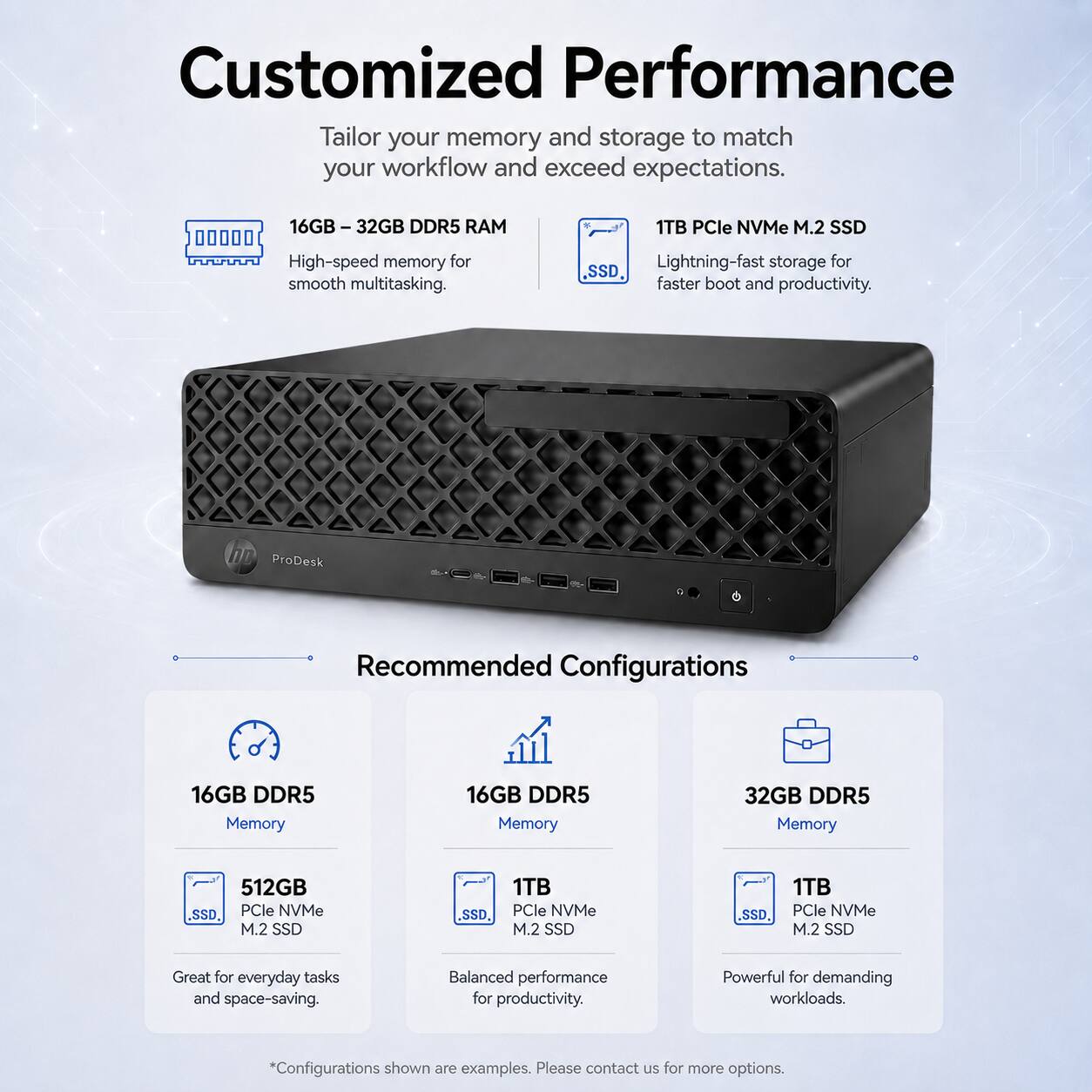 Customized Performance  
Tailor your memory and storage to match your workflow and exceed expectations.  

16GB – 32GB DDR5 RAM  
High-speed memory for smooth multitasking.  

1TB PCIe NVMe M.2 SSD  
Lightning-fast storage for faster boot and productivity.  

Recommended Configurations  

16GB DDR5 Memory  
512GB PCIe NVMe M.2 SSD  
Great for everyday tasks and space-saving.  

16GB DDR5 Memory  
1TB PCIe NVMe M.2 SSD  
Balanced performance for productivity.  

32GB DDR5 Memory  
1TB PCIe NVMe M.2 SSD  
Powerful for demanding workloads.  

*Configurations shown are examples. Please contact us for more options.