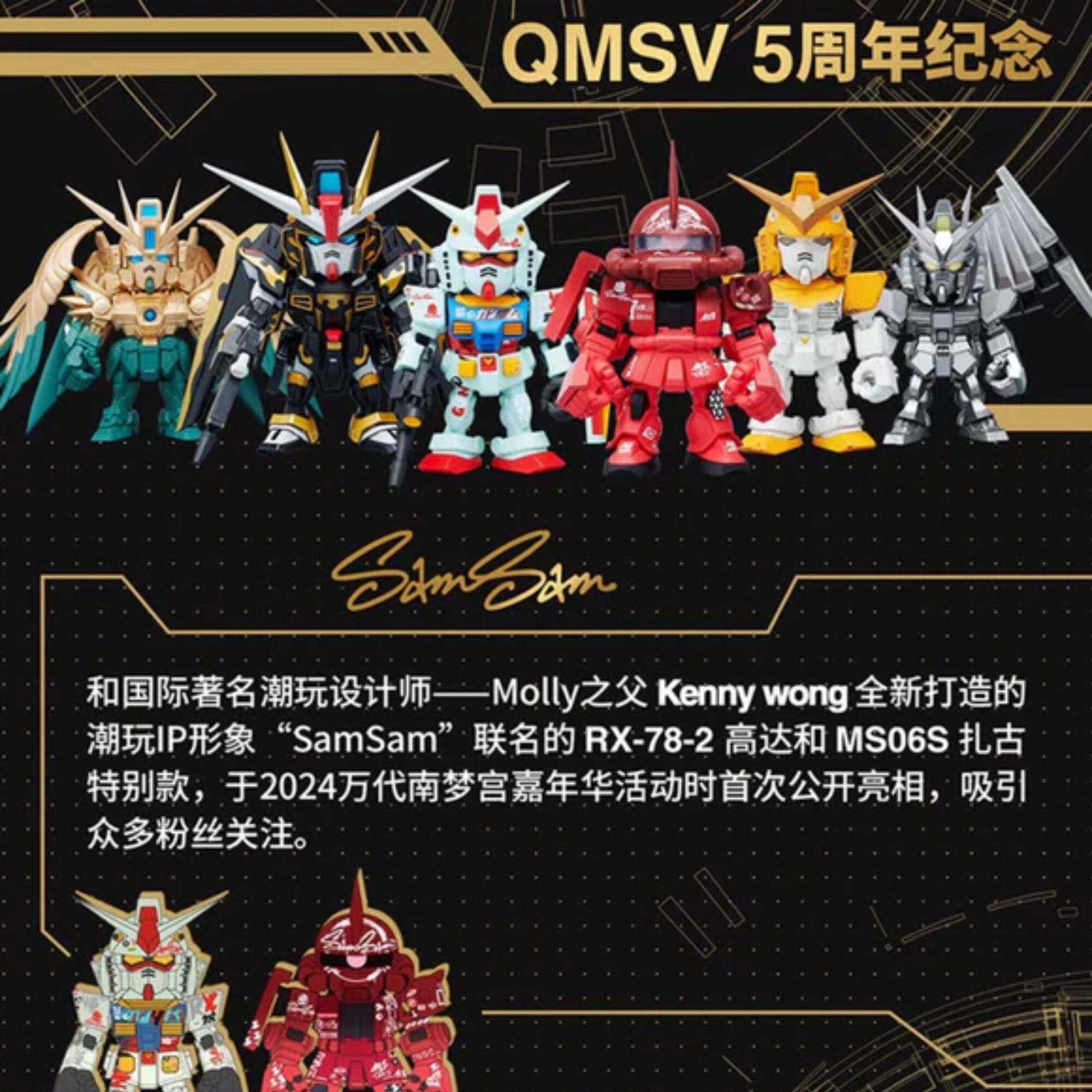 QMSV 5 Samm Molly: Molly Kenny wong IP "SamSam" RX-78-2 MS06S 2024

QMSV 5 周年纪念

和国际著名潮玩设计师——Molly 之父 Kenny wong 全新打造的潮玩 IP 形象 "SamSam" 联名的 RX-78-2 高达和 MS06S 扎古特别款，于 2024 万代南梦宫嘉年华活动时首次公开亮相，吸引众多粉丝关注。