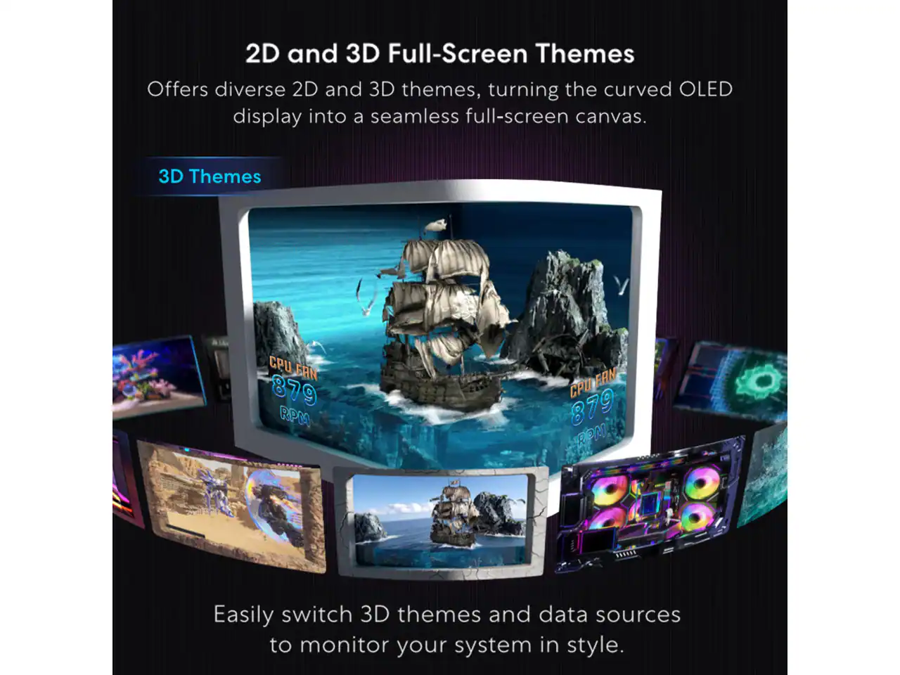 2D and 3D Full-Screen Themes

Offers diverse 2D and 3D themes, turning the curved OLED display into a seamless full-screen canvas.

3D Themes

CPU FAN 879 RPM

Easily switch 3D themes and data sources to monitor your system in style.